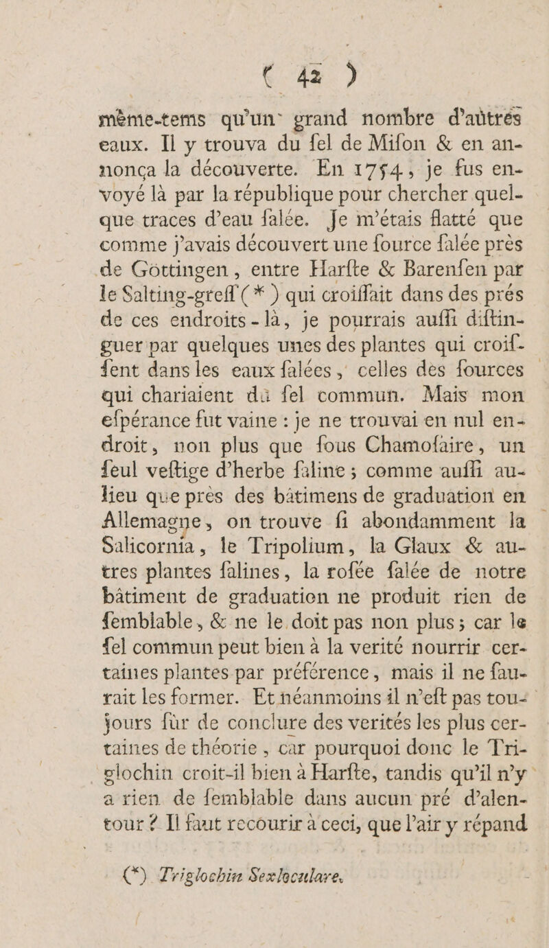 mème.tems qu'un grand nombre d’aûtrés eaux. Il y trouva du fel de Mifon &amp; en an- nonca la découverte. En 1754, je fus en- voyé là par la république pour chercher quel- que traces d’eau falée. Je m’etais flatte que comme j'avais découvert une fource falée près de Göttingen , entre Harfte &amp; Barenfen par le Salting-grefl (* ) qui croiffait dans des prés de ces endroits -là, je pourrais auffi diftin- guer par quelques unes des plantes qui croif- ent dans les eaux falées, celles des fources qui chariaient dü fel commun. Mais mon efpérance fut vaine : je ne trouvai en nul en- droit, non plus que fous Chamofaire, un feul veftige d’herbe faline ; comme auffi au- lieu que pres des bätimens de graduation en Allemagne, on trouve fi abondamment la Salicornia, le Tripolium, la Glaux &amp; au- tres plantes falines, la rofée falée de notre bâtiment de graduatien ne produit rien de femblable, &amp; ne le doit pas non plus; car le {el commun peut bien à la verit@ nourrir cer- taines plantes par préférence, mais il ne fau- rait les former. Et néanmoins il n’eft pas tou&lt; jours für de conclure des verités les plus cer- taines de théorie, car pourquoi donc le Tri- glochin croit-il bien à Harfte, tandis qu'il n'y a rien de femblable dans aucun pré d’alen- tour ? Il faut recourir à ceci, que l’airy répand () Triglochin Sexlaculare.