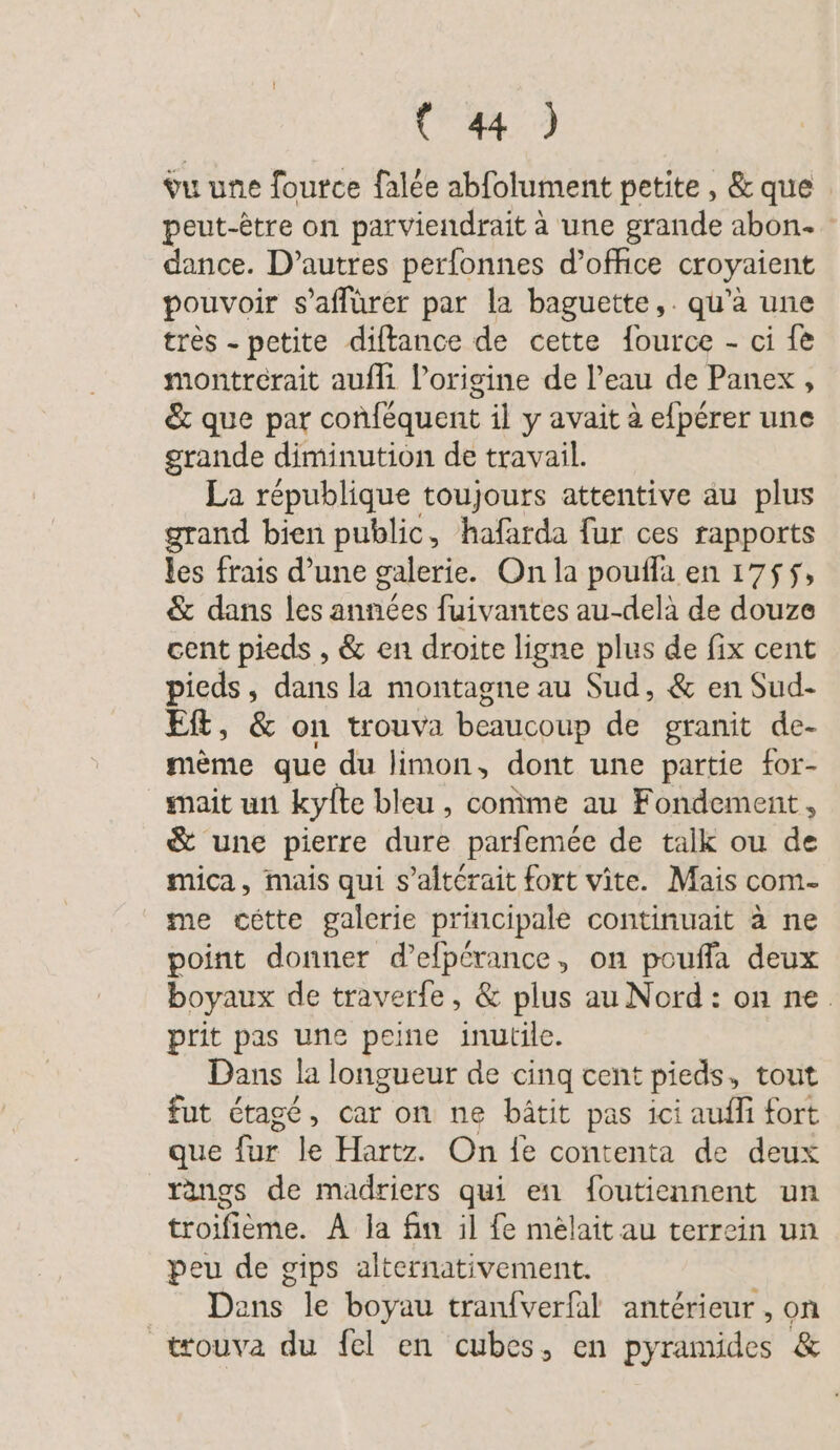 (4) vu une fource falée abfolument petite, &amp; que . peut-être on parviendrait à une grande abon- dance. D’autres perfonnes d'office croyaient pouvoir s’aflürer par la baguette, . qu’a une très - petite diftance de cette Jource - ci fe montrérait aufli l’origine de l’eau de Panex, &amp; que par confequent il y avait à efpérer une grande diminution de travail. La république toujours attentive au plus grand bien public, hafarda fur ces rapports les frais d’une galerie. On la poufla en 1755, &amp; dans les années fuivantes au-delà de douze cent pieds , &amp; en droite ligne plus de fix cent pieds, dans la montagne au Sud, &amp; en Sud- Eft, &amp; on trouva beaucoup de granit de- mème que du limon, dont une partie for- mait un kyfte bleu , comme au Fondement, &amp; une pierre durk parfemee de talk ou de mica, mais qui s’alterait fort vite. Mais com- me cette galerie principale continuait a ne point donner d’efperance, on pouffa deux boyaux de traverfe, &amp; plus auNord: on ne. prit pas une peine inutile. Dans la longueur de cinq cent pieds, tout fut Etage, car on ne bätit pas ici auflı fort que fur le Hartz. On fe contenta de deux rangs de madriers qui en foutiennent un troifieme. A la fin il fe melait au terrein un peu de gips alternativement. Dans le boyau tranfverfal antérieur, on trouva du fel en cubes, en pyramides &amp;