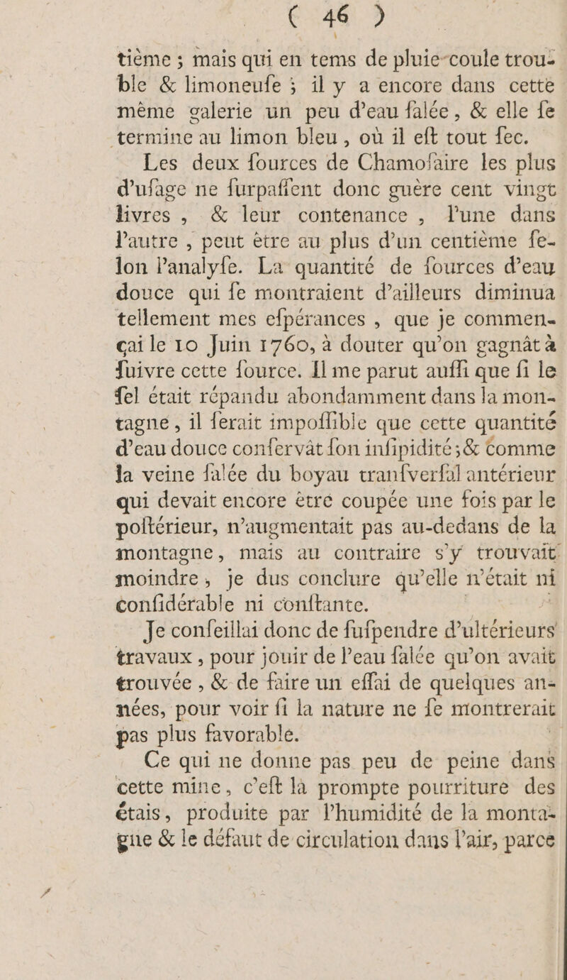 tieme ; mais qui en tems de pluie-coule trou- ble &amp; limoneufe ; il y a encore dans cette mème galerie un peu d’eau falée, &amp; elle fe termine au limon bleu, où il eft tout fec. Les deux fources de Chamofaire les plus d’ufage ne furpafient donc guère cent vingt bure , &amp; leur contenance , l'une dti l'autre , peut ètre au plus d’un centième fe- lon l’analyfe. La quantité de fources d’eay douce qui {e montraient d’ailleurs diminua tellement mes efpérances , que je commen çai le 10 Juin 1760, à douter qu’on gagnät à fuivre cette fource. Il me parut auffi que fi le {el était répandu abondamment dans la mon- tagne , il ferait impoflible que cette quantité d’eau douce confervät {on infipidité ;&amp; Comme la veine falée du boyau tranfverfal antérieur qui devait encore ètre coupée une fois par le polterieur, n’augmentait pas au-dedans de la montagne, mais au contraire s'y trouvait moindre ; je dus conclure qu’elle wetait ni confiderable ni conftante. Je confeillai donc de fufpendre d’ulterieurs travaux , pour jouir de l’eau falce qu’on avait trouvée , &amp; de faire un effai de quelques an- nées, pour voir fi la nature ne fe montrerait pas plus favorable. | Ce qui ne donne pas peu de peine dan cette mine, c’eft la prompte pourriture des étais, produite par l'humidité de la monta- gue &amp; le défaut de circulation dans l'air, parce