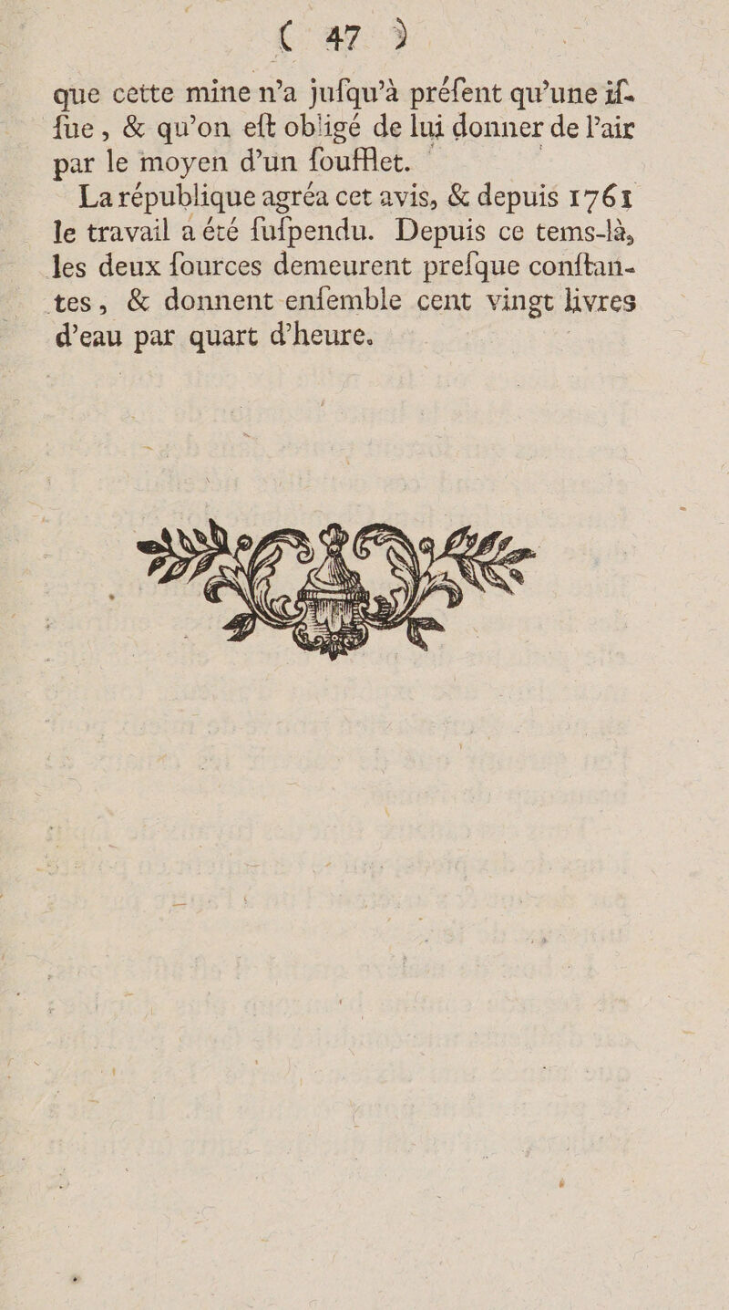Car) que cette mine n’a jufqu’à préfent qu’une if. fue, &amp; qu’on eft obligé de lui donner de Pair par le moyen d'un foufflet. La république agréa cet avis, &amp; depuis 1761 le travail a été fufpendu. Depuis ce tems-là, les deux fources demeurent prelque conftan- tes, &amp; donnent enfemble cent vingt lvres sas par quart d’heure.
