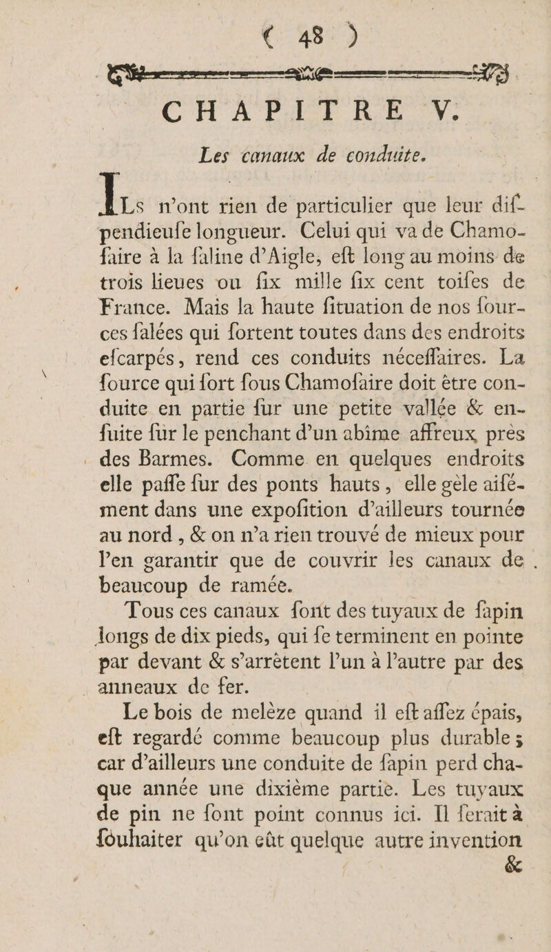 PACE A Pur ICH W, Les canaux de conduite. lc n’ont rien de particulier que leur dif- pendieufe longueur. Celui qui va de Chamo- faire à la faline d’Aigle, eft long au moins de trois lieues ou fix mille fix cent toiles de France. Mais la haute fituation de nos four- ces falées qui fortent toutes dans des endroits efcarpés, rend ces conduits neceflaires. La fource qui fort fous Chamofaire doit ètre con- duite en partie {ur une petite vallée &amp; en- fuite fur le penchant d’un abime affreux pres . des Barmes. Comme en quelques endroits elle pañle fur des ponts hauts, elle gele aife- ment dans une expofition d’ailleurs tournée au nord , &amp; on n’a rien trouvé de mieux pour Pen garantir que de couvrir les canaux de. beaucoup de ramée. Tous ces canaux font des tuyaux de fapin longs de dix pieds, qui fe terminent en pointe par devant &amp; s’arrètent l’un à l’autre par des anneaux de fer. Le bois de melèze quand il eft aflez cpais, eit regardé comme beaucoup plus durable ; car d’ailleurs une conduite de fapin perd cha- que année une dixième partie. Les tuyaux de pin ne font point connus ici. Il ferait à {öuhaiter qu’on eût quelque autre invention &amp;