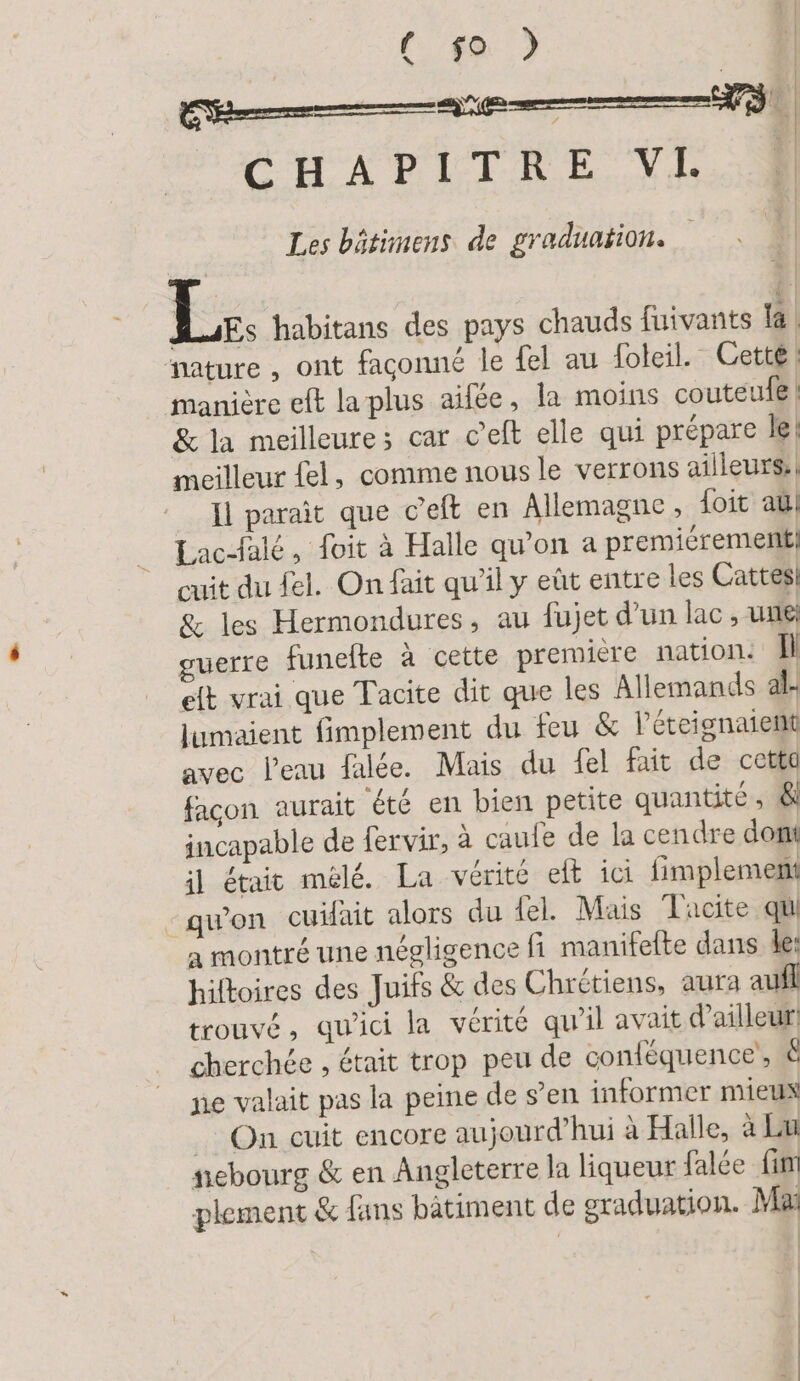 | (482 | CHAPITRE VL. | Les bätimens de graduation. 2 Ki; habitans des pays chauds fuivants la nature, ont façonné le [el au foleil. Cette! manière eft la plus aifée, la moins couteufe | &amp; la meilleure: car c’eft elle qui prépare le! meilleur fel, comme nous le verrons ailleurs: | Il paraît que c’eft en Allemagne , foit au Lac-falé, foit à Halle qu’on a premiérement, cuit du fel. On fait qu'il y eût entre les Cattes! &amp; les Hermondures, au fujet d’un lac, une guerre funelte à cette premiere nation. U elt vrai que Tacite dit que les Allemands al- lumaient fimplement du feu &amp; léteignaient avec Peau falée. Mais du fel fait de cette facon aurait été en bien petite quantité, &amp; incapable de fervir, à caufe de la cendre dont il était mélé. La vérité elt ici fimplement - qu'on cuifait alors du fel. Mais Tacite qi a montré une négligence fi manifelte dans le: hiftoires des Juifs &amp; des Chrétiens, aura aufl trouvé, qu'ici la vérité qu’il avait d'ailleur: cherchée , était trop peu de conlequence, &amp; ne valait pas la peine de s’en informer mieux On cuit encore aujourd’hui à Halle, à Lu ebourg &amp; en Angleterre la liqueur falce fin plement &amp; fans batiment de sraduation. Ma |