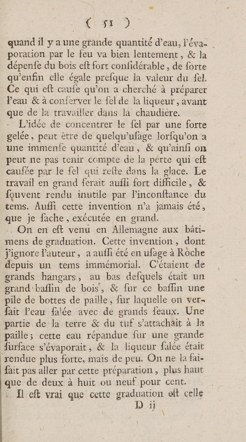 GEL AR quand il y a une grande quantité d’eau, l'éva- poration par le feu va bien lentement, &amp; la depenfe du bois eft fort confidérable , de forte qu'enfin elle égale prefque ia valeur du fel. Ce qui et caufe qu’on a cherché à préparer Peau &amp; à conferver le {el de la liqueur , avant que de la travailler dans la chaudiere. L'idée de concentrer le fel par une forte gelée, peut ètre de quelqu” ufage lorfqu'on a une immenie quantité d’eau, &amp; quwainfi on peut ne pas tenir compte de la perte qui eft caufée par le fel qui reite dans la glace. Le travail en grand ferait aufli fort Siedle , &amp; {ouvent rendu inutile par linconftance du tems. Aufli cette invention n’a jamais été, : je fache , exécutée en grand. . On en eft venu en Allemagne aux bäti- mens de graduation. Cette invention, dont Jignore auteur , aaufh été en ufage à Röche | depuis un tems immemorial. C’étaient de grands hangars, au bas defquels était un grand- La de bois, &amp; fur ce baflin une Ole de bottes de paille, {ur laquelle on ver- fait Peau falée avec de grands jeaux. Une partie de la terre &amp; du tuf s’attachait à la paille; cette eau répandue fur une grande Aurface s’evaporait, &amp; la liqueur fée était rendue plus forte, mais de peu. On ne la fai- fait pas aller par cette préparation, plus haut que de deux à huit ou neuf pour cent. Il eft vrai que cette graduation oft celle D:#
