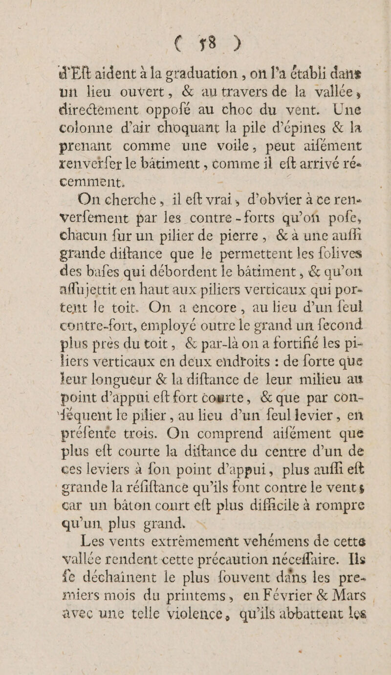 C:#85) d'El aident à la graduation , on l’a établi dans un lieu ouvert, & autravers de la vallée, diredtement oppofe au choc du vent. Une colonne d’air choquant la pile d’epines & la prenant comme une voile, peut aifément renverfer le bâtiment , comme il eft arrivé re- cemment. On cherche, il eft vrai, d’obvier à ce ren- verfement par les contre - forts qu ’of pole, chacun fur un pilier de pierre, & à une aufli grande diftance que le permettent les folives des bafes qui debordent le bâtiment, & qu’on aflujettit en haut aux piliers verticaux qui por- tent le toit. On a encore, au lieu d’un feul contre-fort, émployé outre le grand un fecond plus près du toit, & par-là on a fortifié les pi- - liers verticaux en deux endroits : de forte que leur longueur & la diftance de leur milieu au point d'appui eft fort cowrte, & que par con- équent le pilier , au lieu d’un feul levier, en prefente trois. On comprend ailement que plus eft courte la dütance du centre d’un de ces leviers à fon point d'appui, plus auf eft grande la réfiftance qu’ils font contre le vents car un bâton court eft plus difficile à rompre qu'un. plus grand. Les vents extrèmement vehémens de cette vallée rendent cette précaution neceflaire. Ils ie dechainent le plus fouvent dans les pre- miers mois du printems, en Février & Mars | avec une telle violence, qu'ils abbattent les