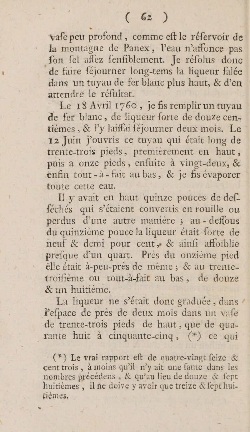 vafe peu profond, comme eft le réfervoir de la montagne de Panex, l’eau n’affonce pas fon fel aflez fenfiblement. Je réfolus donc -de faire {Cjourner long-tems la liqueur falée dans un tuyau de fer blanc plus haut, &amp; d’en attendre le réfultat. Le 18 Avril 1760, je fis remplir un tuyau de fer blanc, de liqueur forte de douze cen- 12 Juin j'ouvris ce tuyau qui était long de trente-trois pieds, premierement en haut, puis a onze pieds, enfuite à vingt-deux, &amp; enfin tout -à- fait au bas, &amp; je fis évaporer toute cette eau. À Il y avait en haut quinze pouces de def- féchés qui s'étaient convertis en rouille ou perdus d’une autre manière ; au - deflous du quinzieme pouce la liqueur était forte de neuf &amp; demi pour cent» &amp; ainfi affoiblie prelque d’un quart. Pres du onzième pied elle était à-peu-près de mème; &amp; au trente- troifième ou tout-à-fait au bas, de douze &amp; un huitieme. Pefpace de près de deux mois dans un vale de trente-trois pieds de haut, que de qua- sante huit à cinquante-cing, (*) ce qui (*) Le vrai rapport eft de quatre-vingt feize &amp; cent trois, à moins qu'il n’y ait une faute dans les nombres precedens , &amp; qu’au lieu de douze &amp; fept huitièmes , il ne doive y avoir que treize &amp; fept hui- fiemes. Yu