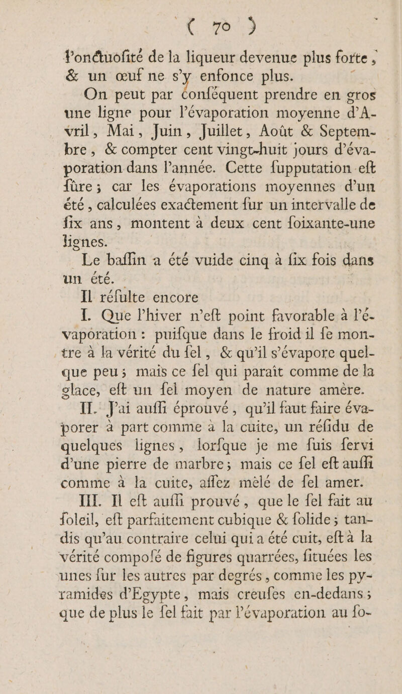“ (re: Pondtuofite de la liqueur devenue plus forte ; & un œuf ne s’y enfonce plus. ö On peut par Fe prendre en gros une ligne pour l’évaporation moyenne d’A- vril, Mai, Juin, Juillet, Août & Septem- bre, & compter cent vingt-huit jours d’eva- poration dans l’année. Cette {upputation eft fûre ; car les évaporations moyennes d’un été , calculées exactement fur un intervalle de fix ans, montent à deux cent foixante-une lignes. Le baflın a été vuide cinq à fix fois dans un été. Il réfulte encore I. Que Phiver n’eft point favorable à lé- vaporation : puifque dans le froid il fe mon- tre à la vérité du fel, & qu’il s’évapore quel- que peu; mais ce {el qui paraît comme de la glace, eft un fel moyen de nature amère. IT. J'ai auf éprouvé, qu'il faut faire éva- porer à part comme à la cuite, un réfidu de quelques lignes, lorfque je me fuis fervi d’une pierre de marbre; mais ce fel eft aufli comme à la cuite, affez mèle de fel amer. IH. Il eft aufli prouvé, que le fel fait au Soleil, eft parfaitement cubique & folide ; tan- dis qu’au contraire celui qui a été cuit, efta la vérité compolé de figures quarrées, fituées les unes fur les autres par degrés, comme les py- ramides d'Egypte, mais creufes en-dedans ; que de plus le fel fait par lévaporation au fo-