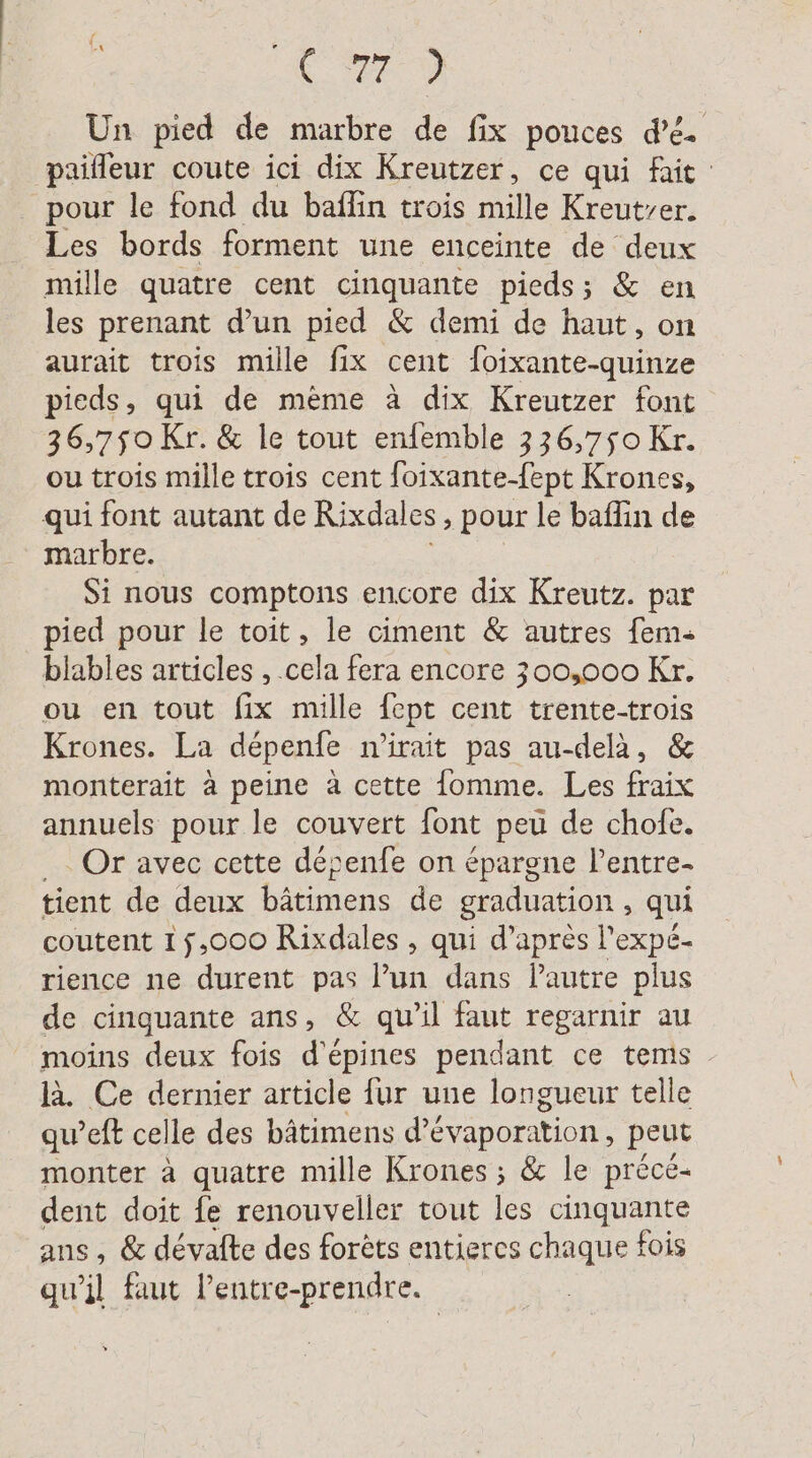 - Le) Un pied de marbre de fix pouces dé. paifleur coute ici dix Kreutzer, ce qui fait pour le fond du baflin trois mille Kreutrer. Les bords forment une enceinte de deux mille quatre cent cinquante pieds; & en les prenant d’un pied & demi de haut, on aurait trois mille fix cent foixante-quinze pieds, qui de même à dix Kreutzer font 36,750 Kr. & le tout enfemble 336,750 Kr. ou trois mille trois cent foixante-fept Krones, qui font autant de Rixdal es, pour le baflın de marbre. Si nous comptons encore dix Kreutz. par pied pour le toit, le ciment & autres fem- blables articles , .cela fera encore 300,000 Kr. ou en tout fix mille fept cent trente-trois Krones. La depenfe n’irait pas au-delà, & monterait à peine à cette fomme. Les fraix annuels pour le couvert font peu de chofe. _… Or avec cette désenfe on épargne l’entre- tient de deux bätimens de graduation , qui coutent 15,000 Rixdales , qui d’après l'expé- rience ne durent pas l’un dans Pautre plus de cinquante ans, & qu’il faut regarnir au moins deux fois d'épines pendant ce tems là. Ce dernier article fur une longueur telle qu’eft celle des bâtimens d’&vaporation , peut monter à quatre mille Krones ; & le précé- dent doit fe renouveller tout les GDNNE ans, & devafte des forets entieres chaque fois qu’il faut l’entre-prendre.