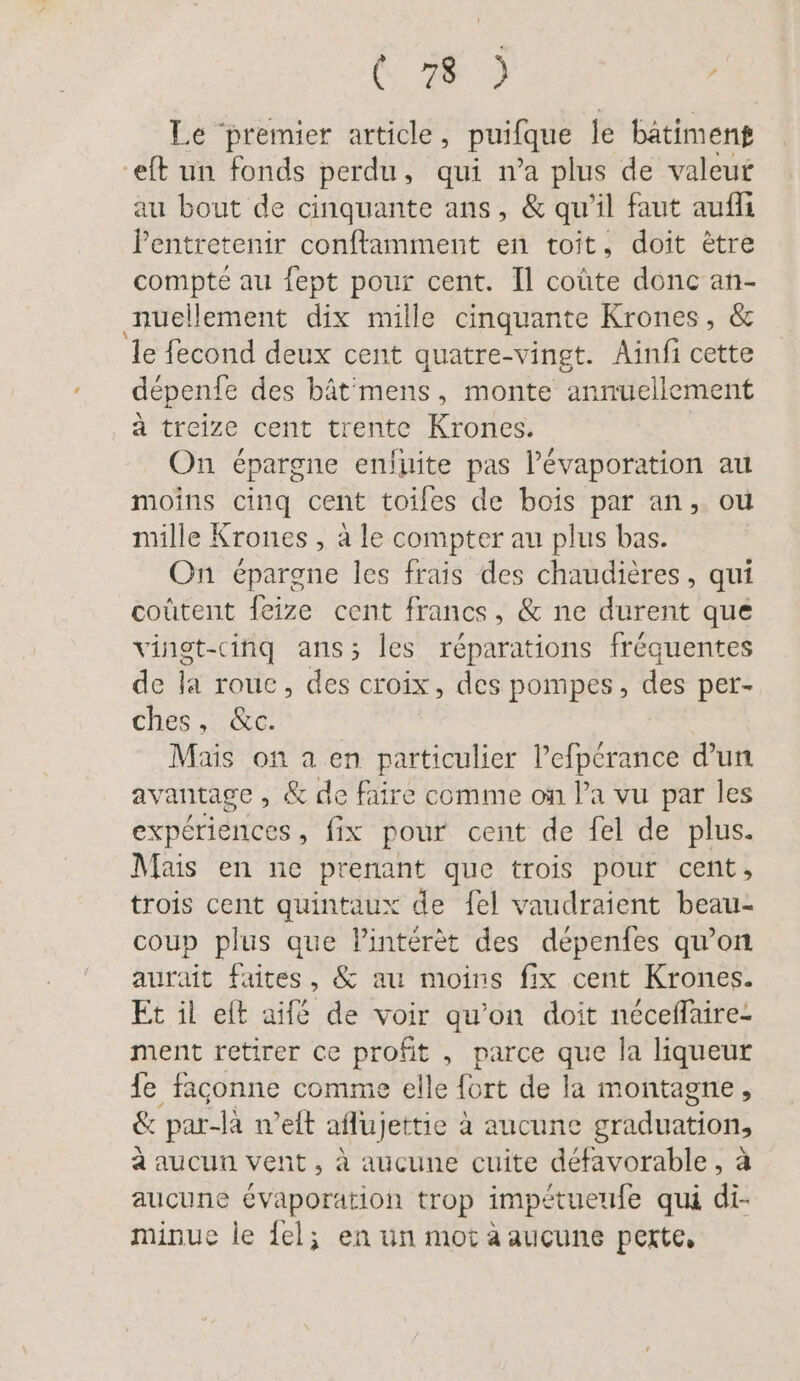 RE Le ‘premier article, puifque le bâtiment eft un fonds perdu, qui n’a plus de valeur au bout de cinquante ans, &amp; qu’il faut aufli Pentretenir conftamment en toit, doit ètre compte au fept pour cent. Il coûte donc an- nuellement dix mille cinquante Krones, &amp; le fecond deux cent quatre-vingt. Ainfi cette depenfe des bât'mens, monte annuellement à treize cent trente Krones. | On épargne enluite pas P’evaporation au moins cinq cent toiles de bois par an, où mille Krones , à le compter au plus bas. On épargne les frais des chaudières, qui coûtent feize cent francs, &amp; ne durent que vinot-cinq ans; les réparations fréquentes de la rouc, des croix, des pompes, des per- ches, &amp;c. Mais on a en particulier l’efpcrance d’un avantage , &amp; de faire comme on l’a vu par les expériences, fix pour cent de fel de plus. Mais en ne prenant que trois pour cent, trois cent quintaux de fel vaudraient beau- coup plus que lintérèt des dépenfes qu’on aurait faites, &amp; au moins fix cent Krones. Et il eft aifé de voir qu’on doit néceflaire- ment retirer ce ue , parce que la liqueur de: façonne comme elle fort de la montagne, &amp; par-la n’eft aflujettie € à aucune graduations à aucun vent, à aucune cuite défavorable, aucune évaporation trop impétueufe qui di. minue le del; en un mot à aucune perte,