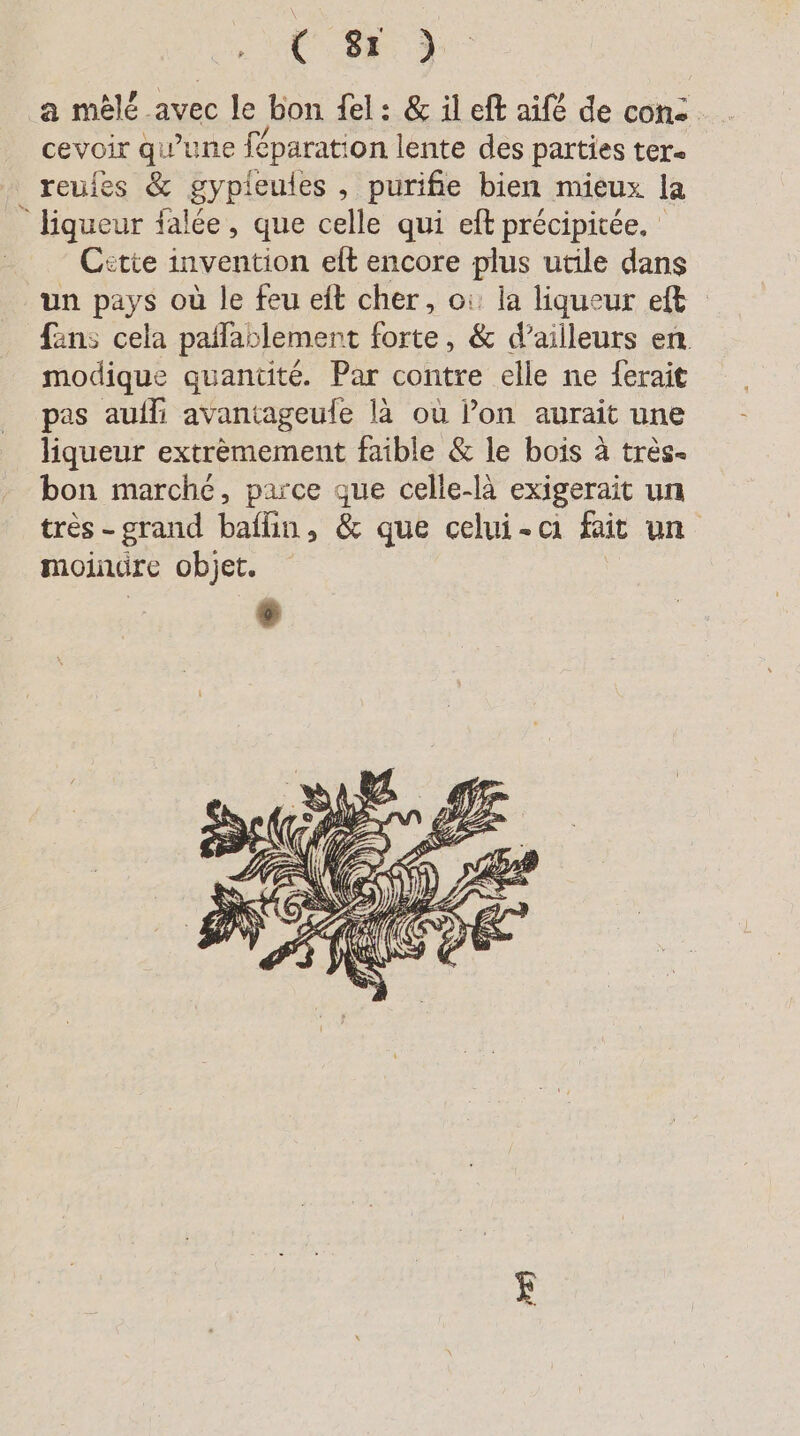 a mèlé avec le bon fel: & il eft aifé de con: cevoir qu’une féparation lente des parties ter. reules & gypieules , purifie bien mieux la liqueur falée, que celle qui eft précipitée. Citie invention eft encore plus utile dans un pays où le feu eit cher, où la liqueur et fans cela paflablement forte, & d’ailleurs en. modique quantité. Par contre elle ne ferait pas aufli avantageule là ou l’on aurait une liqueur extrèmement faible & le bois à très. bon marché, parce que celle-là exigerait un très - grand baflin, & que celui-ci fait un moindre objet.