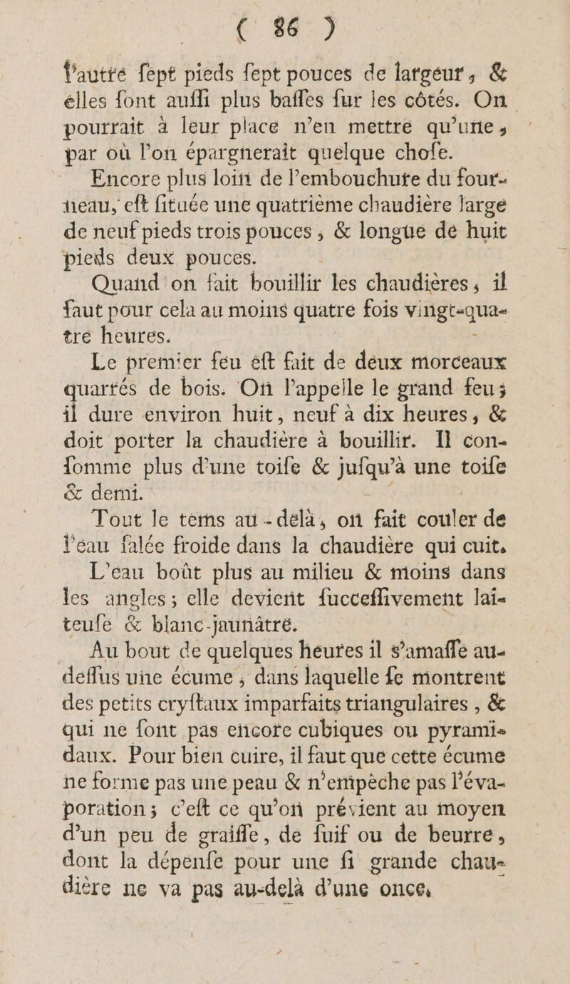 no, fautre fept pieds fept pouces de largeur, & elles font aufli plus bafles fur les côtés. On pourrait à leur place n’en mettre qu’une, par où l’on epargnerait quelque chofe. Encore plus loin de l’embouchute du four- neau, eft fituée une quatrième chaudière large de neuf pieds trois pouces ; & longue de huit pieds deux pouces. Quand on fait bouil fir les chaudières, il faut pour cela au moins quatre fois ER tre heures. Le premier feu &ft fait de deux morceaux quartés de bois. On l'appelle le grand feu; il dure environ huit, neuf à dix heures, & doit porter la chaudière à bouillir. Il con- Iomme plus dune toife & jufqu’à une toile & demi. Tout le tems au-delà, on fait couler de l'eau falée froide dans la chaudière qui cuit, L’cau boüt plus au milieu & moins dans les angles; elle devient fucceffivement lai- teufé & blanc-jaunätre. Au bout de quelques heures il s’amafle au- deflus une écume ; dans laquelle fe montrent des petits cryftaux imparfaits triangulaires , & qui ne font pas encore cubiques ou pyramis daux. Pour bien cuire, il faut que cette écume ne forme pas une peau & n’empeche pas l’éva- poration; c’eft ce qu’on prévient au moyen d'un peu de graifle, de fuif ou de beurre, dont la depenfe pour une fi grande chau- dière ne va pas au-delà d'une once,