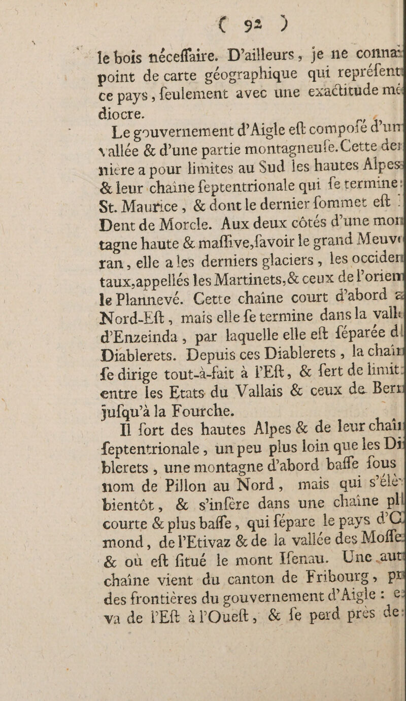 le bois néceffaire. D'ailleurs, je ne conna: point de carte géographique qui repréfent ce pays , feulement avec une exactitude mé diocre. 2e Le gouvernement d’Aigle eft compofé d’u vallée &amp; d’une partie montagneufe. Cette der niere a pour limites au Sud les hautes Alpe &amp; leur chaine feptentrionale qui fe termine: St. Maurice , &amp; dont le dernier fommet elt - Dent de Morcle. Aux deux côtés d’une mo tagne haute &amp; maflive,favoir le grand Meuve ran, elle ales derniers glaciers, les occide taux,appellés les Martinets,&amp; ceux de l’orie le Plannevé. Cette chaine court d’abord Nord-Eft, mais elle fe termine dans la vall« d'Enveinda , par laquelle elle eft féparée d Diablerets. Depuis ces Diablerets , la chai fe dirige tout-à-fait à PER, &amp; fert de limit entre les Etats du Vallais &amp; ceux de Ber ju{qu’à la Fourche. DR Il fort des hautes Alpes &amp; de leur chaiı feptentrionale , un peu plus loin que les Ds blerets , une montagne d’abord baffe fous nom de Pillon au Nord, mais qui s’élé bientôt, &amp; sinfere dans une chaîne pl courte &amp; plus baffe, qui fépare le pays d mond, de l'Etivaz &amp; de la vallée des Mofli &amp; où eft fitué le mont Ifenau. Une au chaîne vient du canton de Fribourg, P des frontières du gouvernement d’Aigle : € va de VER àl'Ouelt, &amp; fe perd pres de: