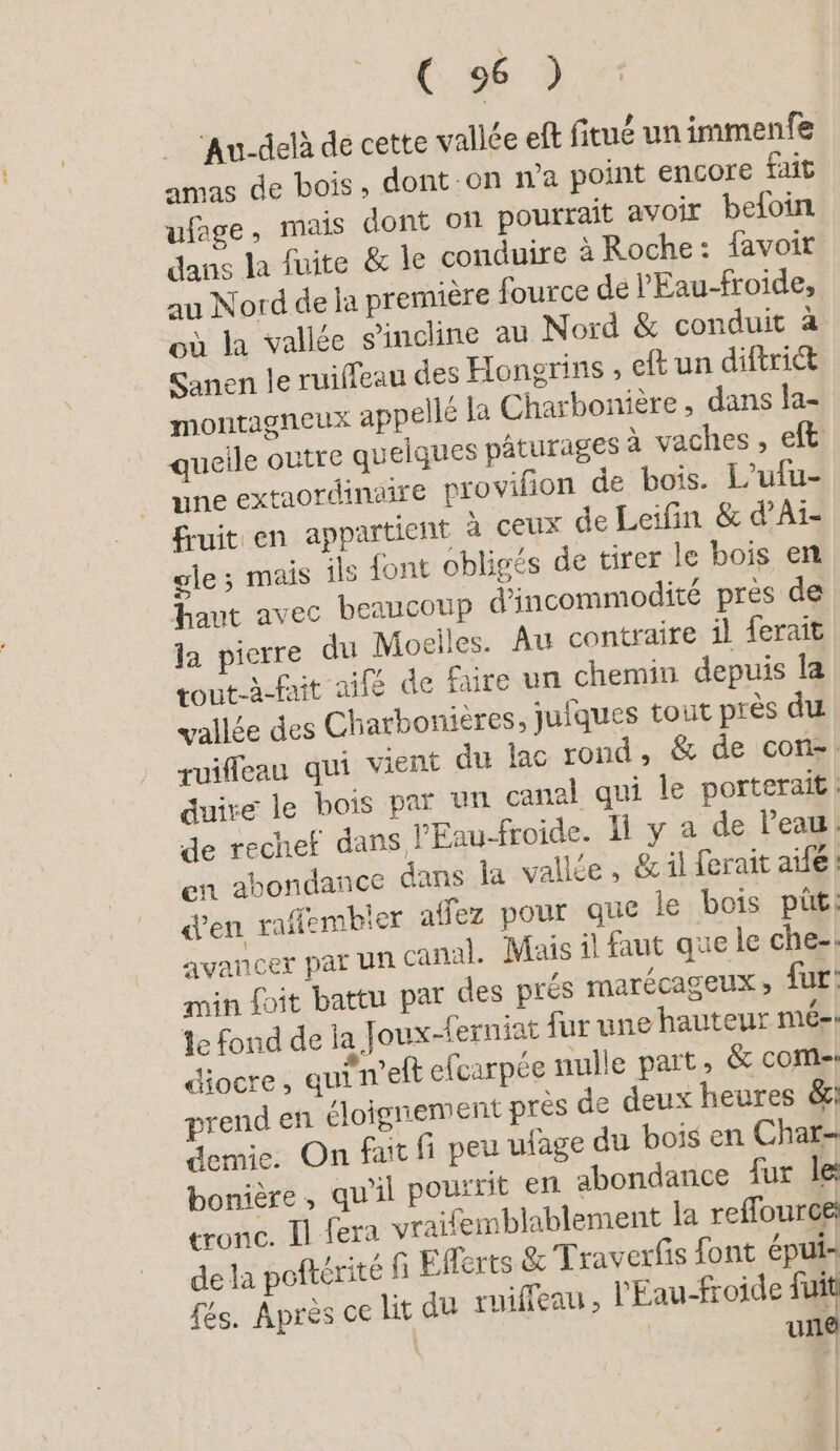 Au-delà de cette vallée eft fitué un immenfe amas de bois, dont on n'a point encore fait ufage, mais dont on pourrait avoir beloin dans la fuite & le conduire à Roche: favoir au Nord de la première fource de l'Eau-froide, où la vallée s'incline au Nord & conduit à Sanen le ruiffeau des Hongrins , eft un diftriét montagneux appellé la Charbonière, dans la- queile outre quelques pâturages à vaches, eft une extaordinaire provifion de bois. L'ufu- fruit en appartient à CEUX de Leifin & d’Ai- gle; mais ils dont obligés de tirer le bois en haut avec beaucoup dincommodite pres de la pierre du Moeiles. Au contraire il ferait tout-à-fait aifé de faire un chemin depuis la vallée des Charbonieres; jufgues tout près du ruiffeau qui vient du lac rond, & de con! duire le bois par un canal qui le porteraif de rechef dans l'Eau-froide. 1 y a de l’eau. en abondance dans la vallée , & il ferait aife «en raflembier affez pour que le bois püt: avancer par un canal. Mais il faut que le che-: min fpit battu par des prés MATÉCAGEUX » fur: Le fond de ja Joux-ferniat fur une hauteur mé-. diocre, qui n’elt efcarpée nulle part, & come: prend en éloignement près de deux heures &: demie. On fait fi peu ulage du bois en Char- bonière, qu'il powrrit en abondance fur le tronc. Il fera vraifemblablement la reffource: dela poftérité G Efferts & Traverfis font épui- fés. Après ce lit du ruiffeau, l'Eau-froide à: | un |