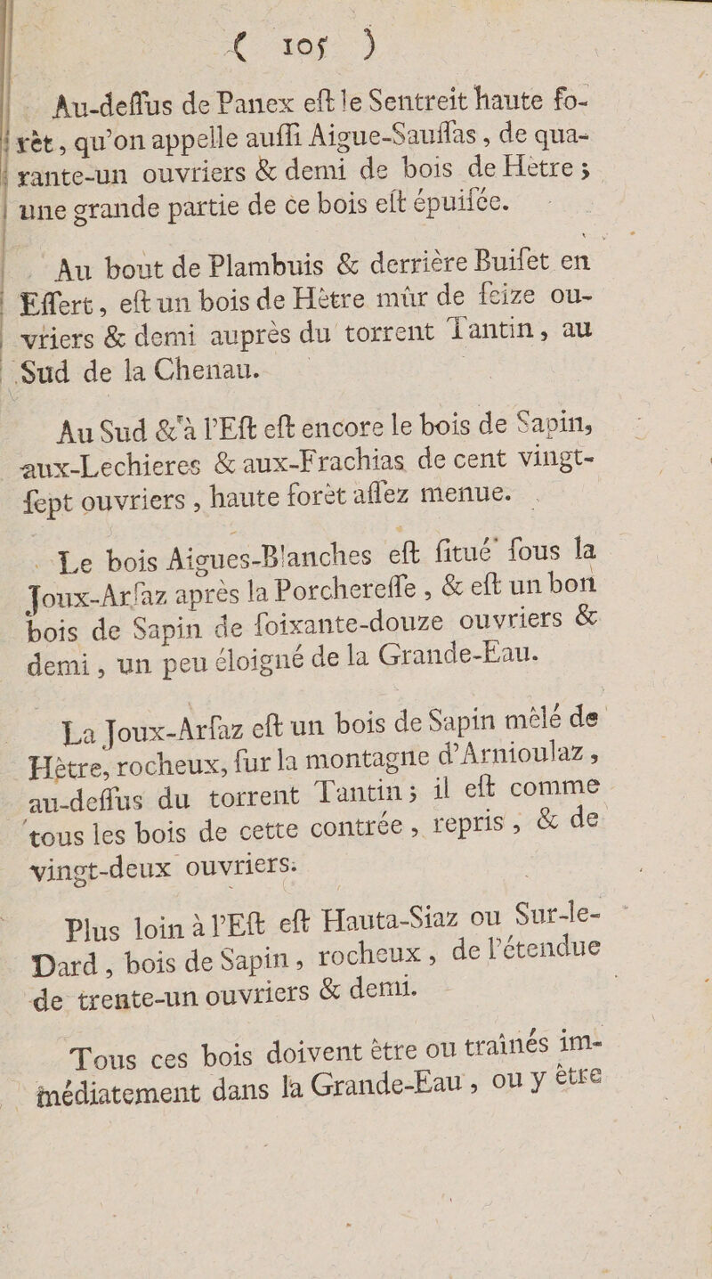 a nn me | tor.) Au-deflus de Panex eft le Sentreit haute fo- rèt, qu'on appelle auffi Aigue-Sauflas , de qua- rante-un ouvriers &amp; demi de bois de Hetre; une grande partie de ce bois elt épuifée. Au bout de Plambuis &amp; derrière Buifet en Effert, eftun bois de Hetre mûr de feize ou- vriers &amp; demi auprès du torrent lantin, au Sud de la Chenau. Au Sud &amp;'à l'E eft encore le bois de Savin, fept ouvriers , haute foret aflez menue. Le bois Aigues-Blanches eft fitué’ fous la Joux-Arfaz après la Porcherefle , &amp; eft un bon bois de Sapin de foixante-douze ouvriers &amp; demi , un peu éloigné de la Grande-Ean. La Joux-Arfaz eft un bois de Sapin mêlé de au-deffus du torrent Tantin; il et comme tous les bois de cette contrée, repris ; &amp; de vingt-deux ouvriers: Plus loin à VE eft Hauta-Siaz ou Sur-le- Dard , bois de Sapin, rocheux , de l'étendue de trente-un ouvricrs &amp; demi. : ° ° A NE . à Tous ces bois doivent ètre ou traines im-