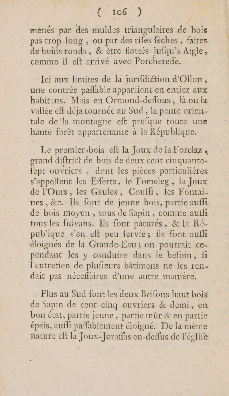 Ft 10872 menés par des muldes triangulaires de ‘bois pas trop long , ou par des rifes feches , faites de boids ronds, &amp; être flottés julqu’a Aigle, comme. il eft arrivé avec Porchereile. / / Ici aux limites de la jurildidtion d’Ollon , une contrée pafluble appartient en entier aux habitins. Mais en Ormond-deflous, là ou la vallée eft déja tournée au Sud , la pente orien- tale de la montagne eft prefque toute une haute forèt appartenante à la République. Le premier-bois eft la Joux de la Forclaz , grand diftriét de bois de deux cent cinquante- fept ouvriers , dont les pièces particulières s'appellent les Efferts, le Tomeleg , la Joux de lOurs, les Gaules, Coufh, les Fontai- nes, &amp;c. Ils font de jeune bois, partie aufli de bois moyen, tous de Sapin, comme auflı tous les fuivans. Ils font pâturés, &amp; la Ré- pub'ique s’en eft peu fervie; ils font aufli éloignés de la Grande-Eau; on pourrait ce- pendant les y conduire dans le befoin, fi l'entretien de plufieurs bâtimens ne les ren- dait pas néceflaires d’une autre manière. © Plus au Sud font les deux Brifons haut bois de Sapin de cent cinq ouvriers &amp; demi, en bon état, partie jeune, partie mür&amp; en partie épais, aufli paflablement éloigné. De la mème nature eft la Joux-Joraflas en-deflus de P’eglife