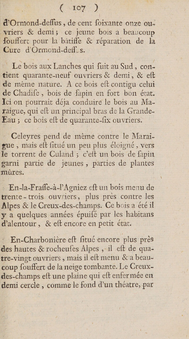 d'Ormond-deflus , de cent foixante onze ou- ‚vriers &amp; demi; ce Jeune bois a beaucoup Touffert pour la bätifle &amp; réparation de la Cure d’Ormond-defl.s. Le bois aux Lanches qui fuit au Sud, con- tient quarante-neuf ouvriers &amp; demi, &amp; eft de mème nature. À ce bois eft contigu celui de Chadife , bois de fapin en fort bon état. Ici on pourrait déja conduire le bois au Ma- faigue, qui eft un principal bras de la Grande. Eau; ce bois eft de quarante-fix ouvriers. Celeyres pend de même contre le Marai- gue , mais elt fitue un peu plus éloigné, vers le torrent de Culand ; c’eit un bois de fapin garni partie de jeunes ; parties de plantes mûres. : En-la-Frafle-à-lAcniez eft un bois menu de trente-trois ouvriers, plus près contre les Alpes &amp; le Creux-des- champs. Ce bois a été il y a quelques années épuife par les habitans d’alentour, &amp; eft encore en petit ctat. En-Charbonière eft fituc encore plus pres des hautes &amp; rocheufes Alpes , il eft de qua- tre-vingt ouvriers , mais il et menu &amp; a beau- coup fouffert de la neige tombante. Le Creux- des-champs eft une plaine qui eft enfermée en demi cercle , comme le fond d’un théatre, par