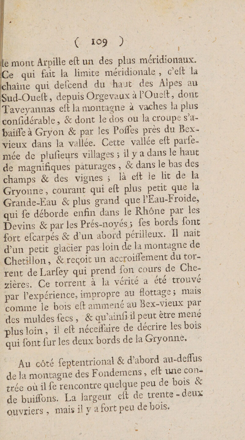 (2.209: ) le mont Arpille eft un des plus méridionaux. Ce qui fait la limite méridionale , c’eit la chaîne qui defcend du haut des Alpes au Sud-Ouelt, depuis Orgevaux à lOuelt, dont Taveyannas eft la montagne à vaches la plus confidérable, &amp; dont le dos ou la croupe s’a- baiffe à Gryon &amp; par les Pofles pres du Bex- vieux dans la vallée. Cette vallée eft parle- mée de plufieurs villages ; il y a dans le haut de magnifiques pâturages , &amp; dans le bas des champs &amp; des vignes ; là eft le lit de la Gryonne, courant qui eft plus petit que la Grande-Eau &amp; plus grand que l'Eau-Froide, qui fe déborde enfin dans le Rhône par les Devins &amp; par les Prés-noyés; fes bords font fort efcarpés &amp; d’un abord perilleux. Il nait d'un petit glacier pas loin de la montagne de Chetillon, &amp; reçoit un accroiffement du tor- rent deLarfey qui prend fon cours de Che- rières. Ce torrent à la vérité a été trouvé par l'expérience, impropre au flottage; mais comme le bois eft ammené au Bex-vieux par des muldes fecs, &amp; quainfiil peut ètre mené plus loin, il eft necellaire de décrire les bois qui font fur les deux bords de la Gryonne, Au côté fententrional &amp; d’abord au-deflus de la montagne des Fondemens , elt une con- trée où il fe rencontre quelque peu de bois &amp; de buiffons. La largeur eit de trente - deux ouvriers, mais il y a fort peu de bois.