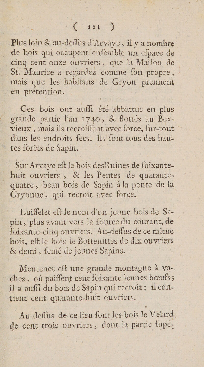 ù (3122 Plus loin &amp; au-deflus d’Arvaye, il y a nombre de bois qui occupent enfemble un efpace de cinq cent onze ouvriers, que la Maifon de St. Maurice a regardez comme fon propre, mais que les habitans de Gryon prennent en prétention. Ces bois ont aufli été abbattus en plus grande partie Pan 1740, &amp; flottés au Bex- vieux ; mais ils recroiflent avec force, fur-tout ° dans les endroits fecs. Ils font tous des hau- tes forets de Sapin. Sur Arvaye eft le bois desRuines de foixante- huit ouvriers , &amp; les Pentes de quarante- quatre, beau bois de Sapin ala pente de la Gryonne, qui recroit avec force. ‘ Luiffelet eft le nom d’un jeune bois de Sa- pin, plus avant vers la fource du courant, de foixante-cing ouvriers. Au-deffus de ce mème bois, elt le bois le Bottenittes de dix ouvriers &amp; demi , feme de jeunes Sapins. Meutenet cft une grande montagne à va- ches, où paiflent cent foixante ; jeunes bœufs ; il a aufli du bois de Sapin qui recoit : 1l con- tient cent quarante-huit ouvriers. Au-deflus de ce lieu font les bois le Velard de cent trois ouvriers, dont la partie fupe-