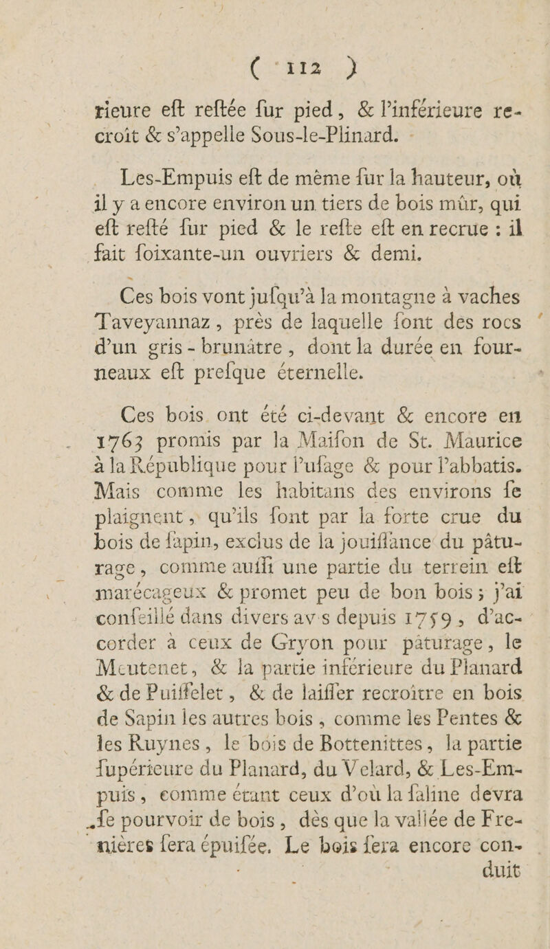 3, rieure eft reftée fur pied, &amp; Pinferieure re- croit &amp; s’appelle Sous-le-Plinard. Les-Empuis eft de mème fur la hauteur, où il y a encore environ un tiers de bois mür, qui eft refté {ur pied &amp; le refte eft en recrue : il fait foixante-un ouvriers &amp; demi. Ces bois vont jufqu’à la montagne à vaches Taveyannaz, près de laquelle font des rocs d'un gris-brunätre, dont la durée en four- neaux eft prefque éternelle. Ces bois ont été ci-devant &amp; encore en 1763 promis par la Maïfon de St. Maurice à la République pour l’ufage &amp; pour labbatis. Mais comme les habitans des environs fe plaignent , qu'ils font par la forte crue du bois de {apin, exclus de la jouiflance du pâtu- rage, comme auili une partie du terrein eft marécageux &amp; promet peu de bon bois; jai confeille dans divers av's depuis 1759, d’ac- corder a ceux de Gryon pour pâturage, le Meutenet, &amp; la partie inferieure du Planard &amp; de Puiffelet, &amp; de laifler recroitre en bois de Sapin les autres bois, comme les Pentes &amp; les Ruynes, le bois de Bottenittes, la partie Tupérieure du Planard, du Velard, &amp; Les-Em- puis, eomme étant ceux d’où la faline devra „fe pourvoir de bois, des que la vallee de Fre- “mières fera épuifée. Le bois jera encore con- duit -