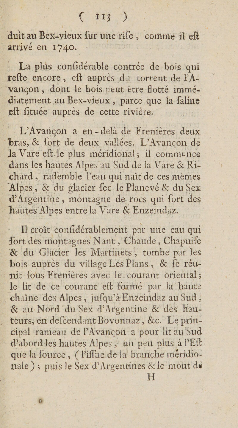 vr.) r % n . au * ee duit au Bex-vieux fur une rife, comme il eft arrivé en 1740. - | La plus confidérable contrée de bois qui refte encore, eft auprès da torrent de PA: vancon, dont le bois neut être flotte immé- diatement au Bex-vieux , parce que la bte eft fituée auprès de cette rivière. L’Avancon a en-delà de Frenières deux bras, &amp; fort de deux vallées. L’Avancon de la Vare eft le plus méridional; il commence dans les hautes Alpes au Sud de la Vare &amp; Ri- chard, raffemble l’eau qui naît de ces memes Alpes, &amp; du glacier fec le Planevé &amp; du Sex d'Argentine, montagne de rocs qui fort des hautes Alpes entre la Vare &amp; Enzeindaz. Il croît confidérablement par une eau qui fort des montagnes Nant , Chaude, Chapuife &amp; du Glacier les Martinets, tombe par les bois auprès du village Les Plans, &amp; fe réu- nit fous Frenières avec le courant oriental ; le lit de ce courant eft formé par la haute chaine des Alpes, jufqu’% Enzeindaz au Sud ; &amp; au Nord du Sex d’Argentine &amp; des hau- teurs, en defcendant Bovonnaz, cr te Dir cipal rameau de PAvançon a pour lit au Sud d’abord les hautes Alpes, un peu plus à PER que la fource , (life de la branche méridio- nale ) ; puis le Sex d’Argentines &amp;le mont de H