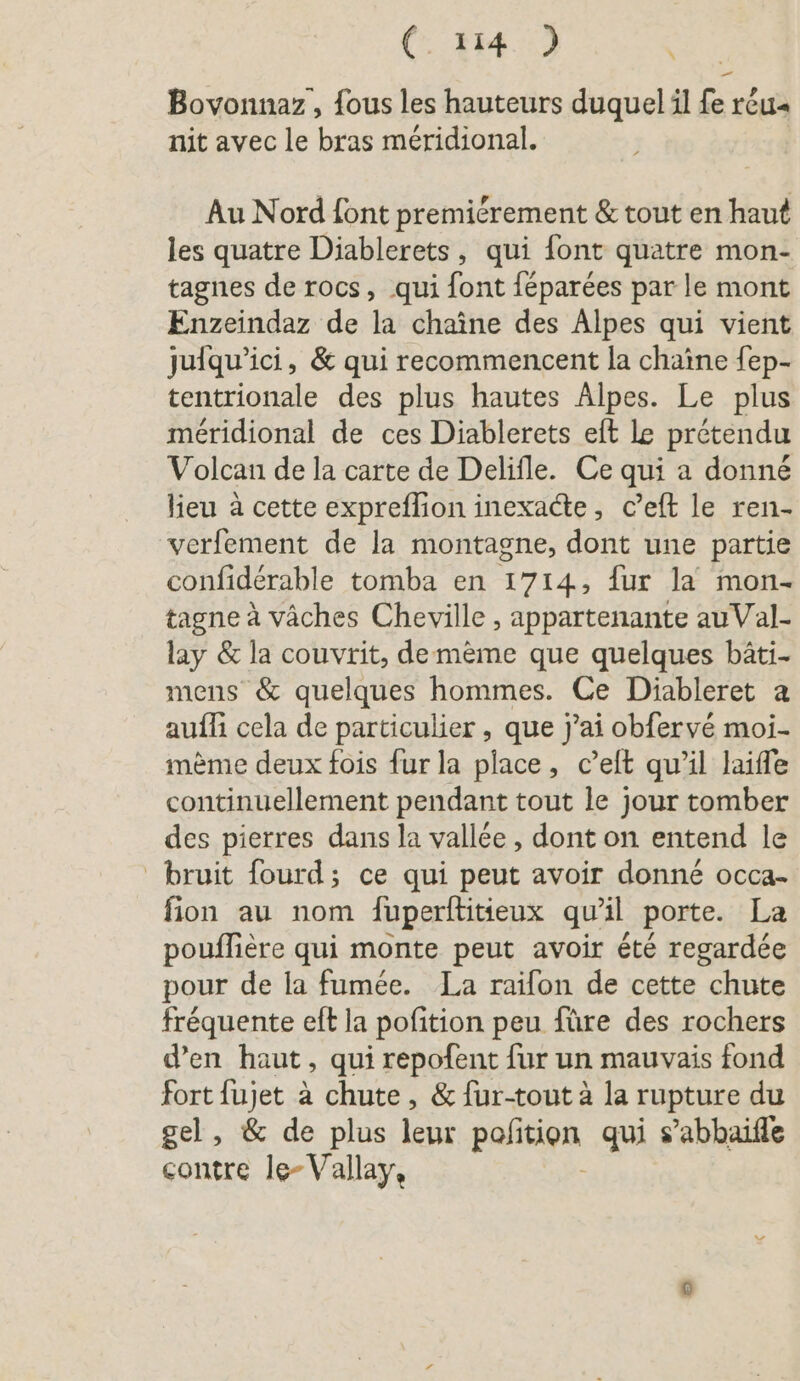 Bovonnaz, fous les hauteurs duquel il fe réu« nit avec le bras méridional. Au Nord font premiérement &amp; tout en haut les quatre Diablerets, qui font quatre mon- tagnes de rocs, qui font féparées par le mont Enzeindaz de la chaîne des Alpes qui vient jufqu’ici, &amp; qui recommencent la chaine fep- tentrionale des plus hautes Alpes. Le plus meridional de ces Diablerets eft le prétendu Volcan de la carte de Delifle. Ce qui a donné lieu à cette expreflion inexadte, c’eft le ren- verfement de la montagne, dont une partie confiderable tomba en 1714, {ur la mon- tagne à väches Cheville , appartenante au Val- lay &amp; la couvrit, de mème que quelques bäti- mens &amp; quelques hommes. Ce Diableret a auf cela de particulier , que j’ai obfervé moi- mème deux fois fur la place, c’eft qu’il laiffe continuellement pendant tout le jour tomber des pierres dans la vallée, dont on entend le bruit fourd; ce qui peut avoir donné occa- fion au nom fuperftitieux qu’il porte. La pouflière qui monte peut avoir été regardée pour de la fumée. La raifon de cette chute fréquente eft la pofition peu füre des rochers d’en haut, qui repofent fur un mauvais fond fort fujet à chute, &amp; fur-tout à la rupture du gel, &amp; de plus leur pafition qui s’abhaifle contre le-Vallay,