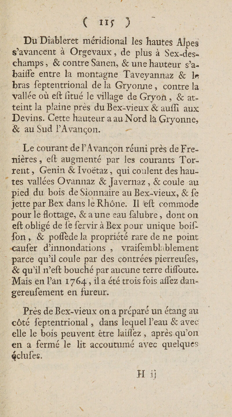 F mis | Du Diableret méridional les hautes Alpes S’avancent à Orgevaux, de plus à Sex-des- champs, &amp; contre Shot &amp; une hauteur s’a- baifle entre la montagne Taveyannaz &amp; le bras feptentrional de la Gryonne, contre la vallée où eff fitue le village de Gryoh, &amp; at- teint la plaine près du Bex-vieux &amp; auili aux - Devins. Cette hauteur a au Nord la Gryonne, &amp; au Sud l'Avançon. Le courant del Avançon réuni près de Fre- nières , eft augmenté par les courants Tor- rent, Genin &amp; Ivoëtaz, qui coulent des hau- “tes vallées Ovannaz &amp; lens, &amp; coule au pied du bois de Sionnaire au Bex-vieux, &amp; fe jette par Bex dans le Rhône. Il eft commode pour le flottage, &amp; a une eau falubre, dont on eft obligé de 1e fervir a Bex pour unique boif- fon, &amp; poflede la propriété rare de ne point er d’innondations „ vraifembliblement - parce qu'il coule par des contrées pierreules, &amp; qu'il n’eft bouché par aucune terre difloute. Mais en Pan 1764, ila été trois fois aflez dan- gereufement en fureur. Pres de Bex-vieux on a préparé un étang au côté feptentrional , dans lequel l’eau &amp; avec elle le bois peuvent être laiflez, après qu'on en a fermé le lit accoutumé avec queiques éclufes, H ji}