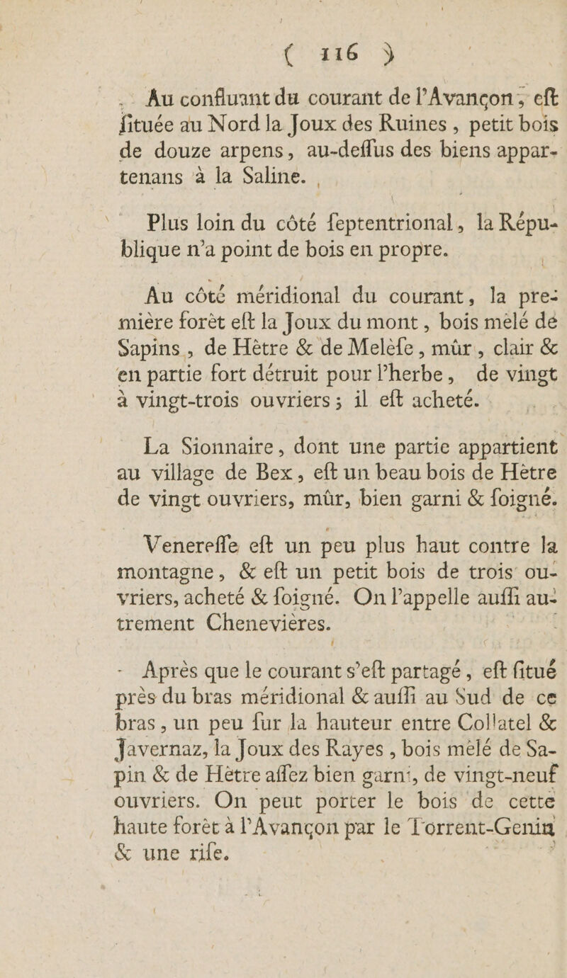 . Au confluant du courant de l’Avancon, eft fituée au Nord la Joux des Ruines , petit bois de douze arpens, au-deflus des biens appar- tenans à la Saline. | Plus loin du cöte REN. la Répu- blique n’a point de bois en propre. I Au côté meridional du courant, la pre: mière foret eft la Joux du mont, bois mele de Sapins , de Hetre &amp; de Melefe , mûr, clair &amp; en partie fort détruit pour l'herbe, de vingt à vingt-trois ouvriers ; il eft acheté. La Sionnaire, dont une partie appartient au village de Bex, eft un beau bois de Hetre de vingt ouvriers, mür, bien garni &amp; foigne. Venerefle eft un peu plus haut contre la montagne, &amp; eft un petit bois de trois ou- vriers, acheté &amp; foigne. On Pappelle auflı au- trement Chenevières. | ! Après que le courant s’eft partagé , eft fitué près du bras méridional &amp; aufli au Sud de ce bras , un peu fur la hauteur entre Collatel &amp; Javernaz, la Joux des Rayes , bois mélé de Sa- pin &amp; de Hetre affez bien garni, de vingt-neuf ouvriers. On peut porter le bois de cette haute forèt à l’Avangon par le T orrent- Genin &amp; une rile.