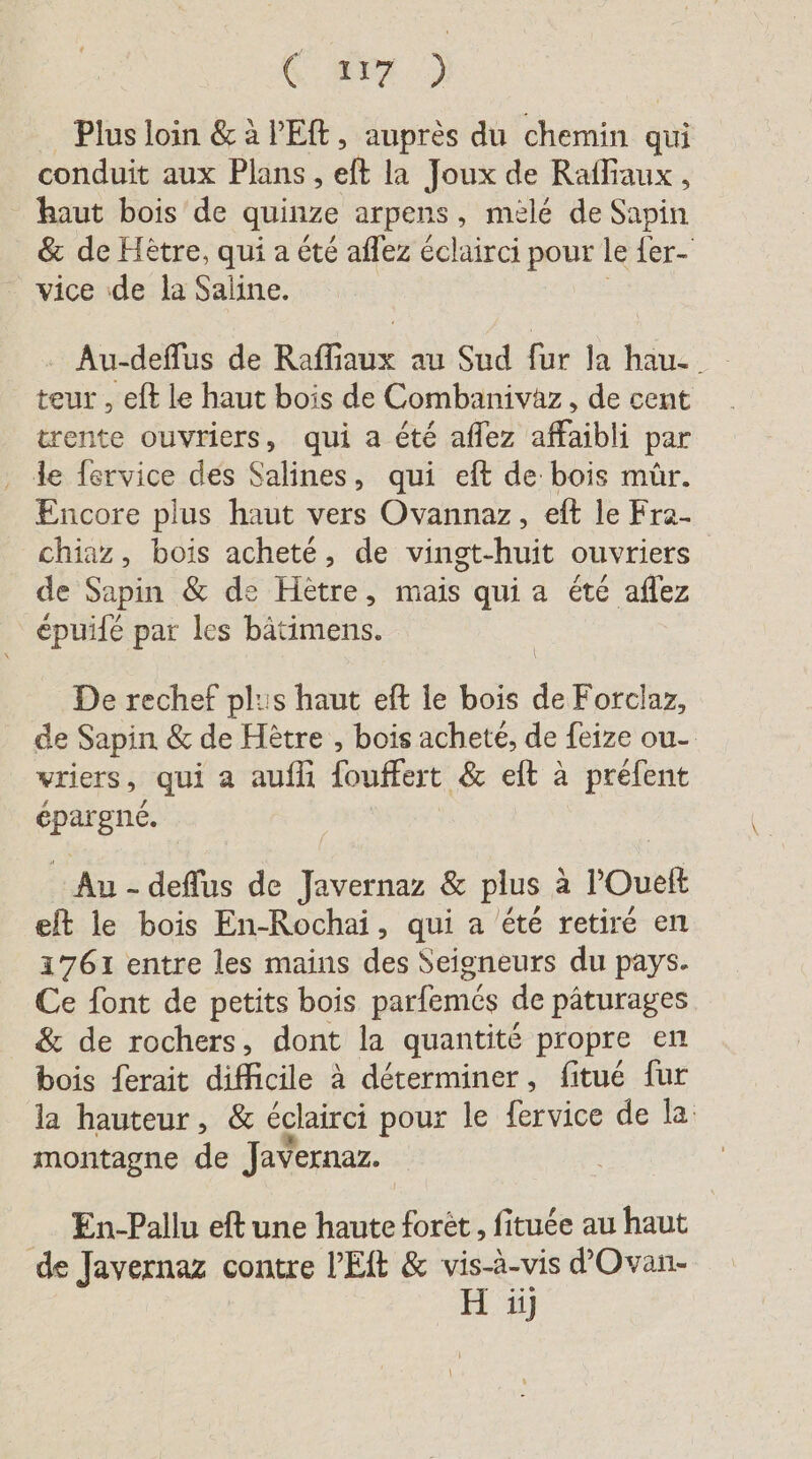 6 277 ) Plus loin &amp; à l'Eft, auprès du chemin qui conduit aux Plans , eft la Joux de Rafliaux, haut bois de quinze arpens, mele de Sapin &amp; de Hetre, qui a été aflez éclairci pour le {er- _ vice de la Saline. Au-deflus de Raffiaux au Sud fur la hau-. teur , eft le haut bois de Combanivaz, de cent trente ouvriers, qui a été aflez affaibli par L fervice des Salines, qui eft de bois mûr. Encore plus haut vers Ovannaz, eft le Fra- chiaz, bois acheté, de vingt-huit ouvriers de Sapin &amp; de Hetre, mais qui a été aflez epuife par les bätimens. De rechef plus haut eft le bois de Forclaz, de Sapin &amp; de Hêtre , bois acheté, de feize ou- vriers, qui a auflı fouffert &amp; eft à prefent es Au - deflus de ee &amp; plus a POuelt eft le bois En-Rochai, qui a été retiré en 1761 entre les mains des Seigneurs du pays. Ce font de petits bois parfemés de pâturages &amp; de rochers, dont la quantité propre en bois ferait difficile à déterminer, fitué fur la hauteur, &amp; éclairci pour le fervice de la montagne de Javernaz. En-Pallu eft une haute foret, fituée au haut de Javernaz contre PEIt &amp; vis-à-vis d’Ovan- H ij