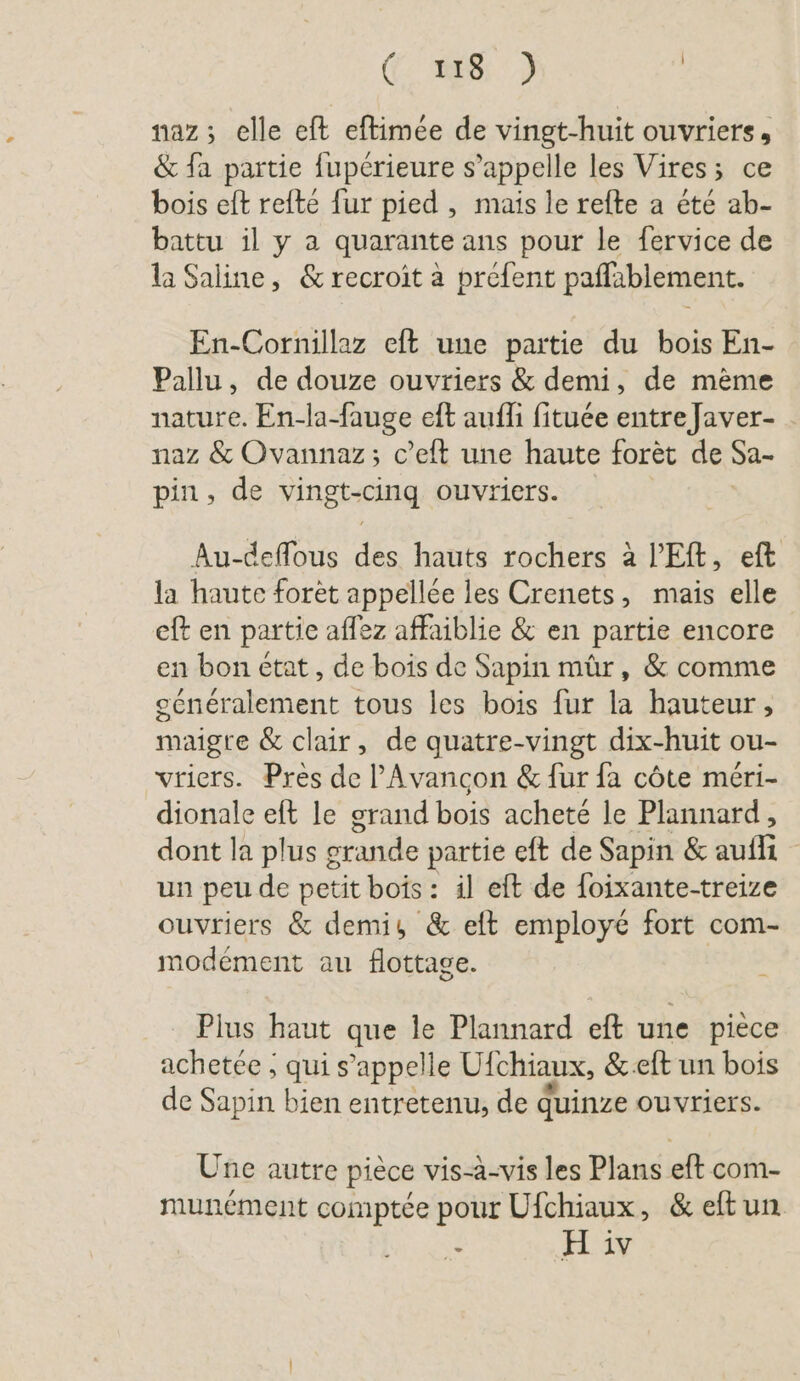 (1688: 2 | naz; elle eft eftimée de vingt-huit ouvriers, &amp; fa partie fupérieure s’appelle les Vires; ce bois eit refte fur pied , mais le refte a été ab- battu il y a quarante ans pour le fervice de la Saline, &amp; recroit à prefent paffablement. En-Cornillaz eft une partie du bois En- Pallu, de douze ouvriers &amp; demi, de mème nature. En-la-fauge eft aufli fituee entre Javer- naz &amp; Ovannaz; c’eft une haute foret de Sa- pin, de vingt-cinq ouvriers. Au-deflous des hauts rochers à l’Eft, eft la haute forèt appellée les Crenets, mais elle eft en partie aflez affaiblie &amp; en partie encore en bon etat, de bois de Sapin mûr, &amp; comme cénéralement tous les bois fur la hauteur, maigre &amp; clair, de quatre-vingt dix-huit ou- vriers. Près de ’Avancon &amp; fur fa côte méri- dionale eft le grand bois acheté le Plannard, dont la plus g grande partie eft de Sapin &amp; NE un peu de petit bois: il eft de foixante-treize ouvriers &amp; demi, &amp; eft employé fort com- modement au flottage. Plus haut que le Plannard eft une piece achetée ; qui s’appelle Ulchiaux, &amp;.eft un bois de Sapin bien entretenu, de quinze ouvriers. Une autre piece vis-a-vis les Plans eft com- munément comptée pour Ufchiaux, &amp; eftun E H iv