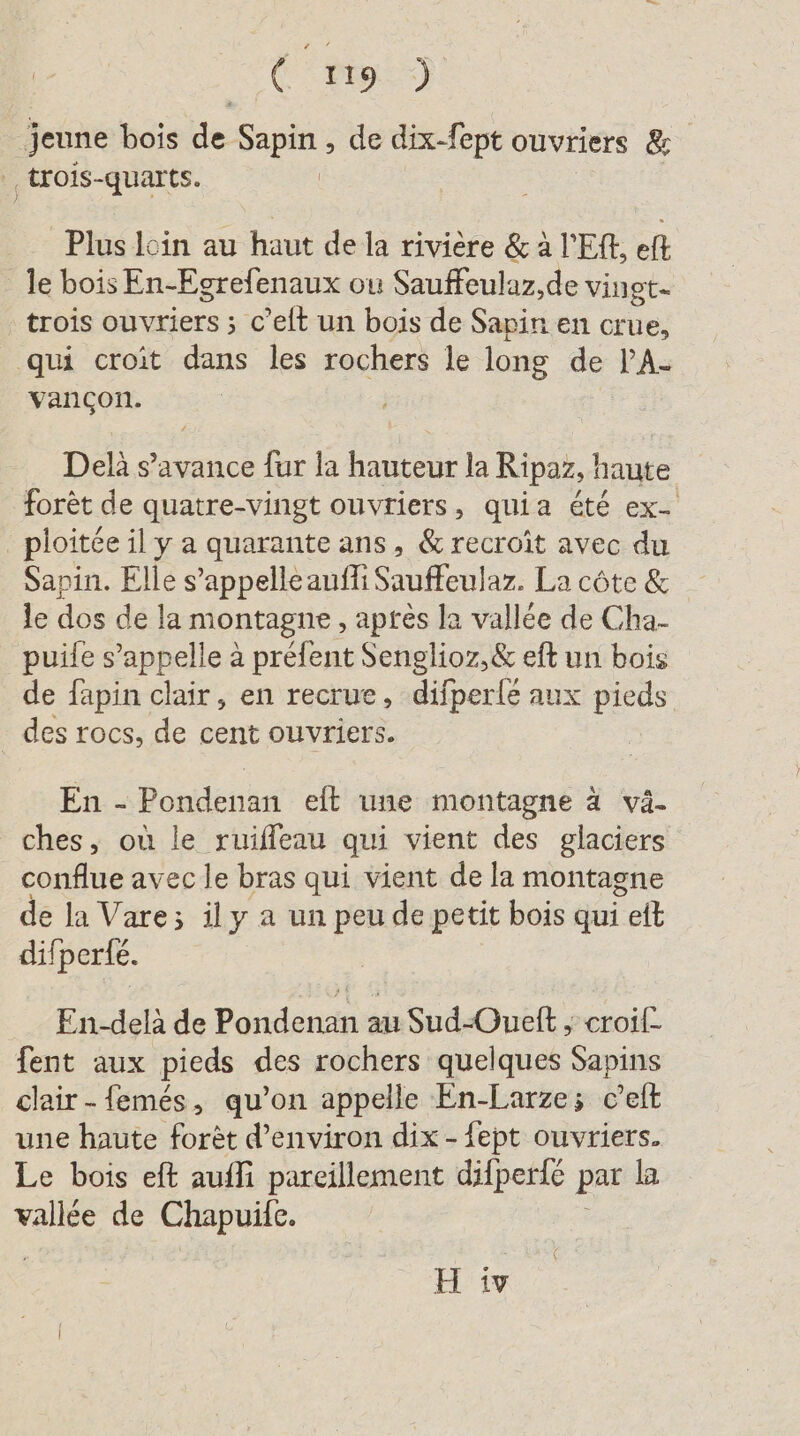 (29) jeune bois de Sapin , de dix-fept ouvriers &amp; ..trois-quarts. | Plus loin au haut de la rivière &amp; à ’Eft, eft le bois En-Egrefenaux ou Sauffeulaz, de vingt- trois ouvriers ; c’elt un bois de Sapin en crue, qui croit dans les rochers le long de P’A- vancon. Delä s’avance fur la hauteur la Ripaz, haute forèt de quatre-vingt ouvriers, quia été ex- _ ploitée il y a quarante ans, &amp;recroit avec du Sapin. Elle s’appelleaufli Sauffeulaz. La côte &amp; le dos de la montagne, apres la vallée de Cha- puife s’appelle à préfent Senglioz,&amp; eft un bois de fapin clair, en recrue, difperle aux Deren des rocs, de cent ouvriers. En - Pondenan eft une montagne à vä- ches, où le ruiffeau qui vient des glaciers conflue avec le bras qui vient de la montagne de la Vare; ily a un peu de petit bois qui ef difperté. En-delà de Pondenan au Sud-Oueft ; croif- fent aux pieds des rochers quelques Sapins clair -femés, qu’on appelle En-Larze; c’elt une haute forèt d'environ dix - fept ouvriers. Le bois eft auffi pareillement difperfe par la vallée de Chapuife.