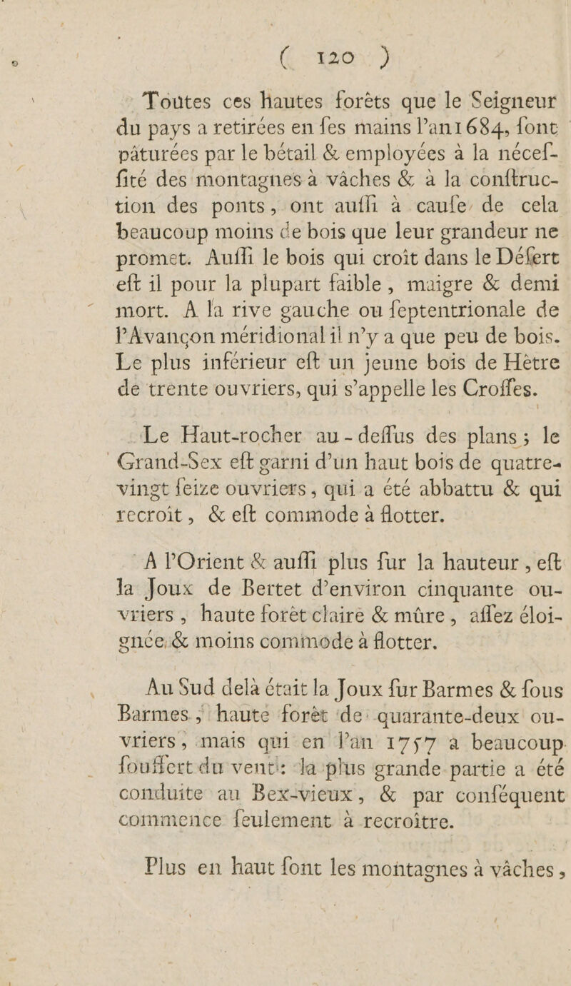 (48e 3 Toutes ces hautes forèts que le Seigneur du pays a retirées en fes mains l’anı 684, font pâturées par le bétail &amp; employées à la nécef- fité des montagnes à vâches &amp; à la conftruc- tion des ponts, ont aufli à caufe de cela beaucoup moins de bois que leur grandeur ne promet. Aufli le bois qui croît dans le Defert eft il pour la plupart faible, maigre &amp; demi mort. A la rive gauche ou feptentrionale de P'Avancon méridional il n’y a que peu de bois. Le plus inferieur eft un jeune bois de Hetre de trente ouvriers, qui s’appelle les Croffes. : Le Haut-rocher au-deflus des plans ; le _Grand-Sex eft garni d’un haut bois de quatre- vingt feize ouvriers, qui a été abbattu &amp; qui recroit, &amp; elt commode à flotter. À POrient &amp; aufli plus fur la hauteur , eft la Joux de Bertet d'environ cinquante ou- vriers , haute forèt claire &amp; mûre, aflez éloi- gnce &amp; moins commode à flotter. Au Sud dela tait la Joux fur Barmes &amp; fous Barmes., haute foret ‘de: quarante-deux ou- vriers, mais qui en lan 1757 a beaucoup. fouffert du venti: Ja plus grande partie a été conduite au Bex-vieux, &amp; par conféquent commence feulement à recroitre. Plus en haut font les montagnes à vâches,