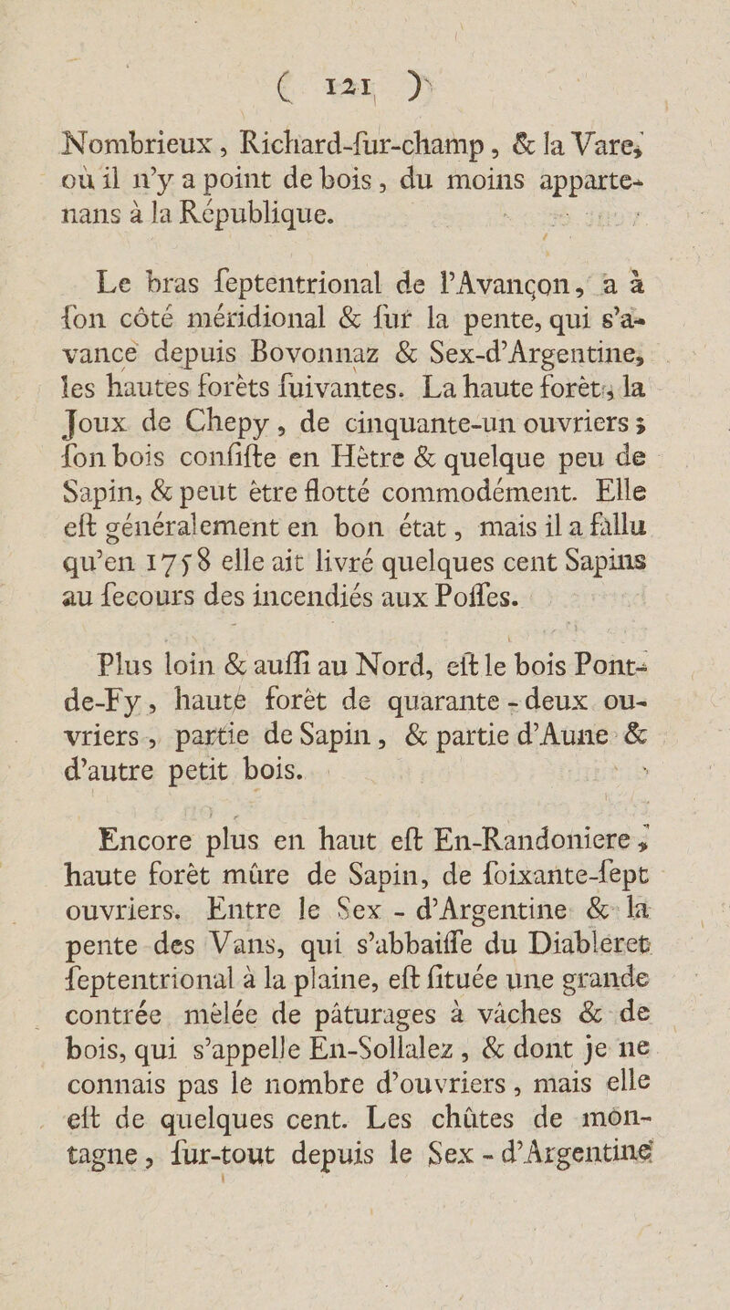 Ce tas M Nombrieux , Richard-fur-champ,, &amp; la Vare; où il n’y a point de bois, du moins appatte: nans à la République. | Le bras feptentrional de P’Avancon, a à {on côté méridional &amp; fur la pente, qui s’a- vance depuis Bovonnaz &amp; Sex-d'Argentine, les hautes forêts fuivantes. La haute forèt: la Joux de Chepy, de cinquante-un ouvriers; fon bois confifte en Hètre &amp; quelque peu de Sapin, &amp; peut ètre flotte commodement. Elle eft généralement en bon état, mais il a fallu qu’en 1758 elle ait livré quelques cent Sapin au fecours des incendiés aux Pofles. Plus loin &amp; aufli au Nord, eit = bois SE de-Fy, haute forêt de quarante - deux ou- vriers, partie de Sapin, &amp; partie d’Aune &amp; d'autre petit bois. Encore plus en haut eft En-Randoniere , haute forèt mûre de Sapin, de foixante-dept ouvriers. Entre le Sex - d'Argentine &amp; la pente des Vans, qui s abbaite du Diableret feptentrional à la plaine, eft fituée une grande contrée melee de pâturages à väches &amp; de bois, qui s’appelle En-Sollalez , &amp; dont je ne connais pas le nombre d'ouvriers, mais elle eft de quelques cent. Les chûtes de mön- tagne, {ur-tout depuis le Sex - d’Argentine