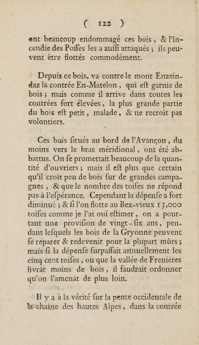 (K&amp; 291) | ent beaucoup endommagé ces bois, &amp; Pin- cendie des Poffes les a auffi attaqués ; ils peu- vent être flottés commodément. : Depuis ce bois, va contrele mont Enzein- daz la contrée En-Matelon, qui eft garnie de bois; mais comme il arrive dans toutes les contrées fort élevées, la plus grande partie du bois eft petit, malade, &amp; ne recroit pas volontiers. Ces bois fitués au bord de l Avançon , du moins vers le bras méridional, ont été ab- battus. On fe promettait beaucoup de la quan- tité d'ouvriers; mais il eft plus que certain qu’il croît peu de bois fur de grandes campa- gnes , &amp; que le nombre des toiles ne répond pas à l’efpérance. Cependant la dépenfe a fort diminué ; &amp; fi l’on flotte au Bex-vieux 13,000 toifes comme je l’ai oui eftimer, on a pour- tant une provifion de vingt-fix ans, pen- dant lefquels les bois de la Gryonne peuvent fe reparer &amp; redevenir pour la plupart mûrs; mais fi la depenfe furpaflait annuellement les cinq cent toifes , ou que la vallée de Frenieres livrät moins de bois, il faudrait ordonner qu'on l’amenät de plus loin. RE | Il y a à la vérité fur la pente occidentale de chaîne des hautes Alpes, dans la contrée