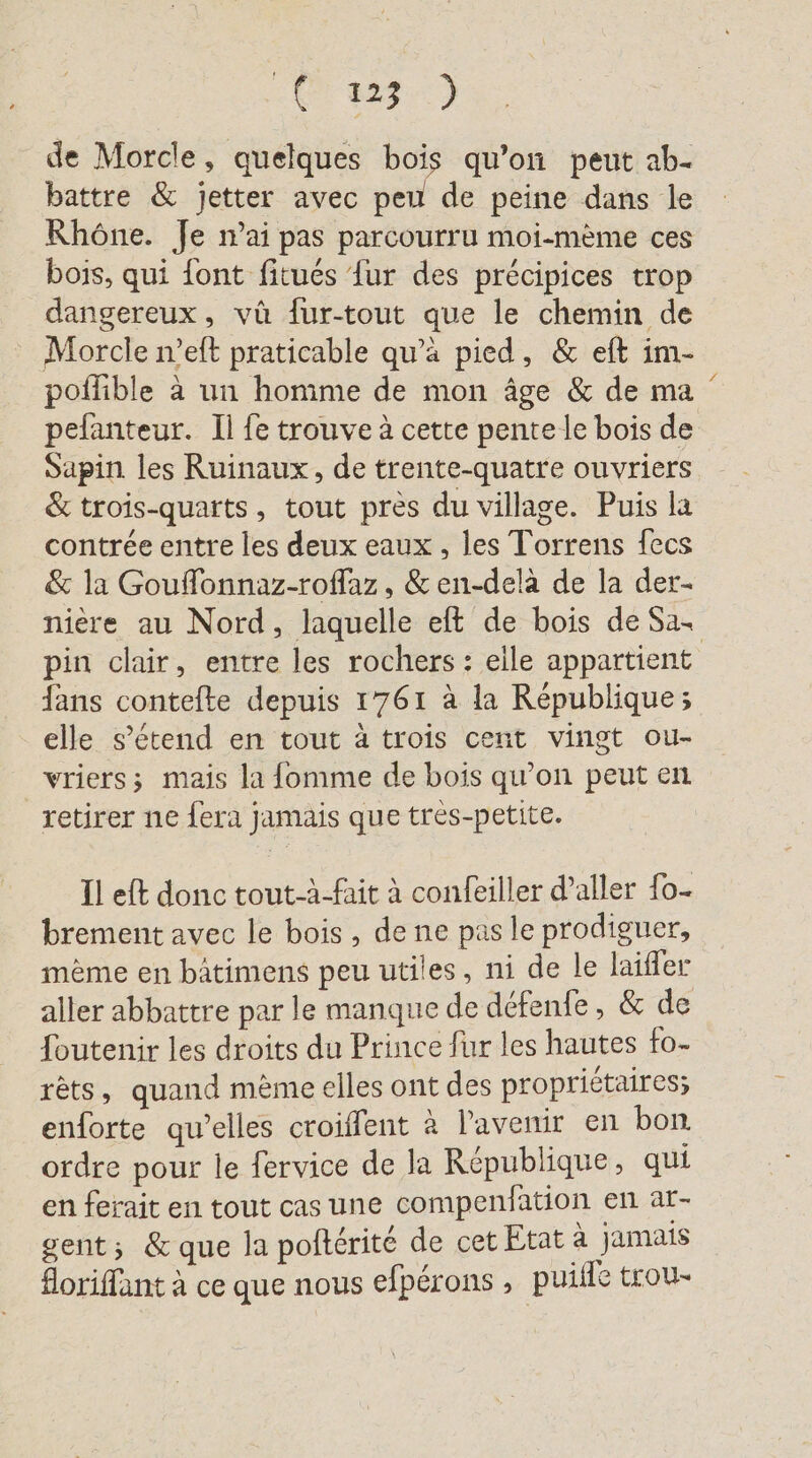 LA Wa) de Morcle, quelques bois qu’on peut ab- battre &amp; jetter avec peu de peine dans le Rhône. Je nai pas parcourru moi-meme ces bois, qui {ont fitués {ur des précipices trop dangereux, vü fur-tout que le chemin de Morcle n’eft praticable qu’a pied, &amp; eft im- poflible à un homme de mon âge &amp; de ma pefanteur. Il fe trouve à cette pente le bois de Sapin les Ruinaux, de trente-quatre ouvriers &amp; trois-quarts, tout près du village. Puis la contrée entre les deux eaux , les Torrens fecs &amp; la Gouffonnaz-roflaz , &amp; en-dela de la der- niere au Nord, laquelle eft de bois de Sa. pin clair, entre les rochers : elle appartient fans contefte depuis 1761 à la République; elle s'étend en tout à trois cent vingt ou- vriers; mais la fomme de bois qu’on peut en retirer ne fera jamais que très-petite. Il eft donc tout-à-fait à confeiller d’aller fo- brement avec le bois, de ne pas le prodiguer, mème en bätimens peu utiles, ni de le laifler foutenir les droits du Prince fur les hautes fo- rêts, quand mème elles ont des propriétaires; enforte qu’elles croiffent à l'avenir en bon ordre pour le fervice de la République, qui en ferait en tout cas une compenfation en ar- gent; &amp; que la pofterite de cet Etat à jamais floriffant à ce que nous efpérons , puiile trou- /