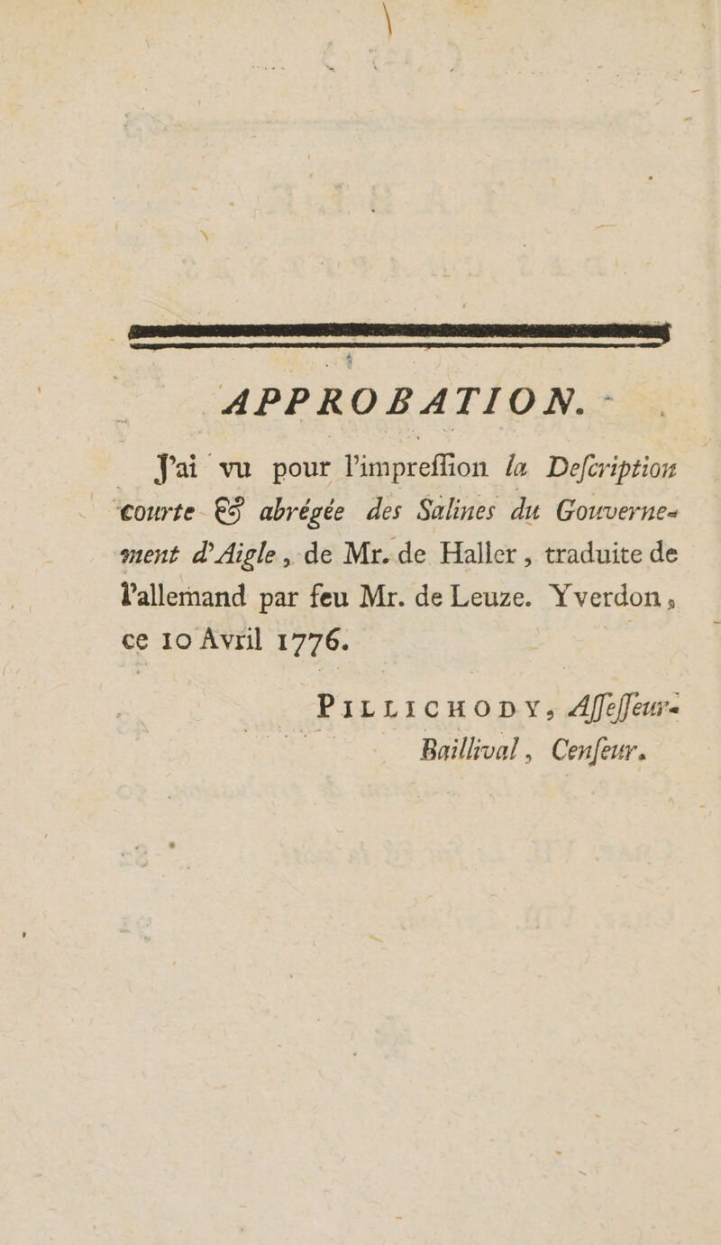 n | , | | a | APPROBATION. _ Jai vu pour l'impreffion ia Defeription courte €S abrégée des Salines du Gouverne- ment d'Aigle, de Mr. de Haller , traduite de l'allemand par feu Mr. de Leuze. Yverdon, ce 10 Avril 1776. | PıLLıcmony, Afeleu- Baillival, Cenfeur.