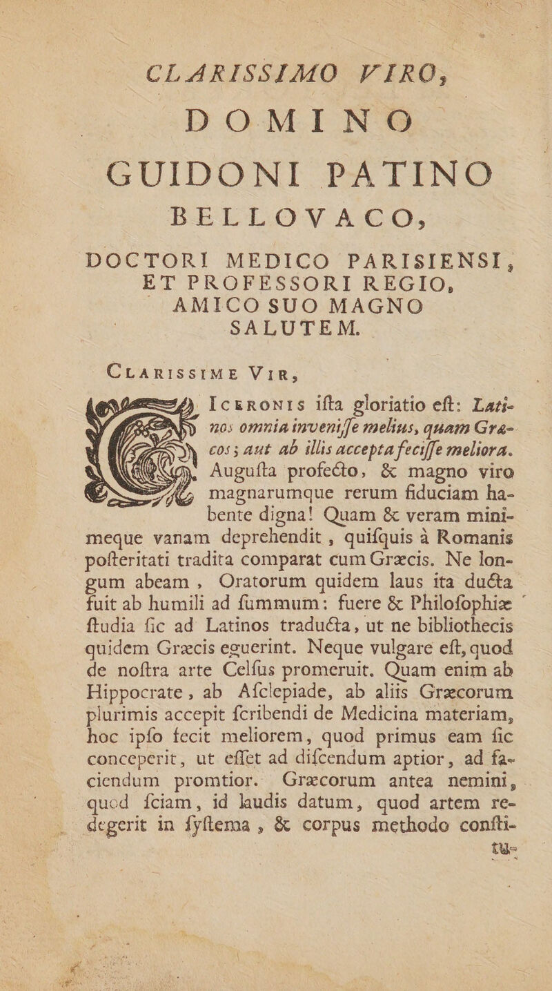 CLARISSIMO VIRO; DOMIN O GUIDONLI PEAIINME BELLOVACO, DOCTORI MEDICO PARISIENSI, ET PROFESSORI REGIO, J AMICO SUO MAGNO SALUTEM. CrAmiSSIME ViR, ) IcznRoNrs ifta gloriatio eft: Lari- ABD mo: omuia inveni/fe melius, quam Gra-- A co55 Aut ab illis accepta feciffe meliora. ANS) Augufíla profecto, &amp; magno viro 27 magnarumque rerum fiduciam ha- bente digna! Quam &amp; veram mini- meque vanam deprehendit , quifquis à Romanis pofteritati tradita comparat cum Grzcis. Ne lon- gum abeam , Oratorum quidem laus ita ducta fuit ab humili ad fümmum: fuere &amp; Philofophize ' ftudia fic ad. Latinos traducta, ut ne bibliothecis quidem Grzcis eguerint. Neque vulgare eft, quod de noftra arte Celfus promeruit. Quam enim ab Hippocrate, ab Aíclepiade, ab aliis Graecorum plurimis accepit fcribendi de Medicina materiam, hoc ipfo fecit meliorem, quod primus eam fic conceperit, ut effet ad difcendum aptior, ad fa- ciendum promtior. Grecorum antea nemini, quod fciam, id laudis datum, quod artem re- degerit in fyftema , &amp; corpus methodo confti- tu-