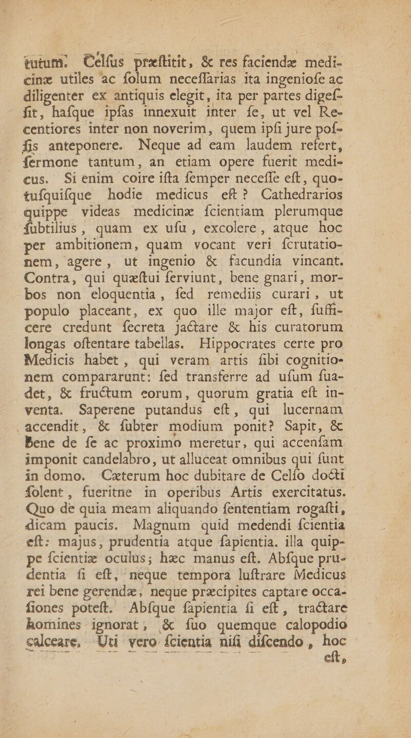 tutum; Celfus praftitit, 8c res faciende. medi- cinz utiles ac folum neceffarias ita ingeniofe ac diligenter ex antiquis elegit, ita per partes digef- fit, hafque ipfas innexuit inter íe, ut vel Re- centiores inter non noverim, quem ipfi jure pof- fis anteponere. Neque ad eam laudem refert, - fermone tantum, an etiam opere fuerit medi- cus. Sienim coire ifta femper neceffe eft, quo- tufquifque hodie medicus eft? Cathedrarios quippe videas medicinz ícientiam plerumque fubtilius, quam ex ufu, excolere, atque hoc per ambitionem, quam vocant veri ícrutatio- nem, agere, ut ingenio &amp; facundia vincant. Contra, qui quzítui ferviunt, bene gnari, mor- bos non eloquentia, íed remediis curari, ut populo placeant, ex quo ille major eft, fuffi- cere credunt fecreta Jactare &amp; his curatorum longas oftentare tabellas. Hippocrates certe pro Medicis habet, qui veram artis fibi cognitio- nem compararunt: fed transferre ad ufum fua- det, &amp; fructum eorum, quorum gratia eft in- - venta. Saperene putandus eft, qui lucernam accendit, &amp; íubter modium ponit? Sapit, &amp; Bene de íe ac proximo meretur, qui accenfam imponit candelabro, ut alluceat omnibus qui funt in domo. Cxterum hoc dubitare de Celío docti folent, fueritne in operibus Artis exercitatus. Quo de quia meam aliquando fententiam rogafti, dicam paucis. Magnum quid medendi fcientia eft: majus, prudentia atque fapientia. illa quip- pe ícientig oculus; hzc manus eft. Abfque pru- dentia fi eft, neque tempora luftrare Medicus rei bene gerendz, neque przcipites captare occa- fiones poteft. Abíque fapientia fi eft, tractare homines ignorat, |&amp; íuo quemque calopodio calceare, -Uti vero fcientia nifi difcendo , pa | eit»