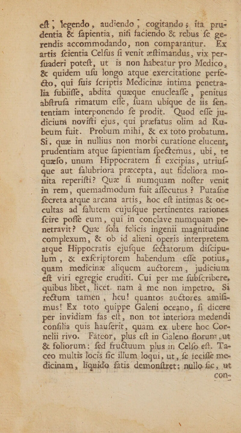 * eft; legendo, audiendo , cogitando; ita pru- dentia &amp; fapientia, nifi faciendo &amp; rebus fe ge- rendis accommodando, non comparantur. Ex artis fcientia Celfus fi venit zftimandus, vix per- fuaderi poteft, ut is non habeatur pro Medico, &amp; quidem ufu longo atque exercitatione perfe- &amp;o, qui fuis fcriptis Medicinz intima penetra- lia fubiiffe, abdita quaque enucleaffe , penitus abftrufa rimatum efle, fuarn ubique de is fen- tentiam interponendo íe prodit. Quod effe ju- dicium) novifti ejus, qui praefatus olim ad Ru- beuin fuit. Probum mihi, &amp; ex toto probatum, Si, quz in nullius non iorbi curatione elucerit, prudentiam atque fapientiam fpectemus, ubi, te queío, unum Hippocratem fi excipias, utriuf- que aut falubriora przcepta, aut fideliora mo- nita reperifti? Quz íi numquam nofter venit | jn rem, quemadmodum fuit affecutus ?. Putafne fecreta atque arcana artis, hoc eft intimas &amp; oc- cultas ad falutem cujufque pertinentes rationes fÍcire pofle eum, qui in conclave numquam pe- netravit? Quz íÍola felicis ingenii magnitudine complexum, &amp; ob id alieni operis interpretem. atque Hippocratis ejufque fectatorum difcipu- lum, &amp; exfciptorem habendum efle potius, quam mmedicinr aliquem auctorem, judicium eft viri egregie eruditi. Cui per me fubfcribere, quibus libet, licct. nam à ie non impetro, Si reC&amp;um tainen, heu! quantos auctores amifi- mus! Ex toto quippe Galeni oceano, fi dicere per invidiam fas eft, non tot interiora medendi confilia quis hauferit, quam ex ubere hoc Cor- nelii rivo. Fáteor, plus eft in Galeno florum ,ut &amp; foliorum: fed frucuum plus in Celío eft. Ta- ceo multis locis fic illum loqui, ut, fe iecifle me- dicinam, liquide fatis demonítret; nulle fic, ut Cone