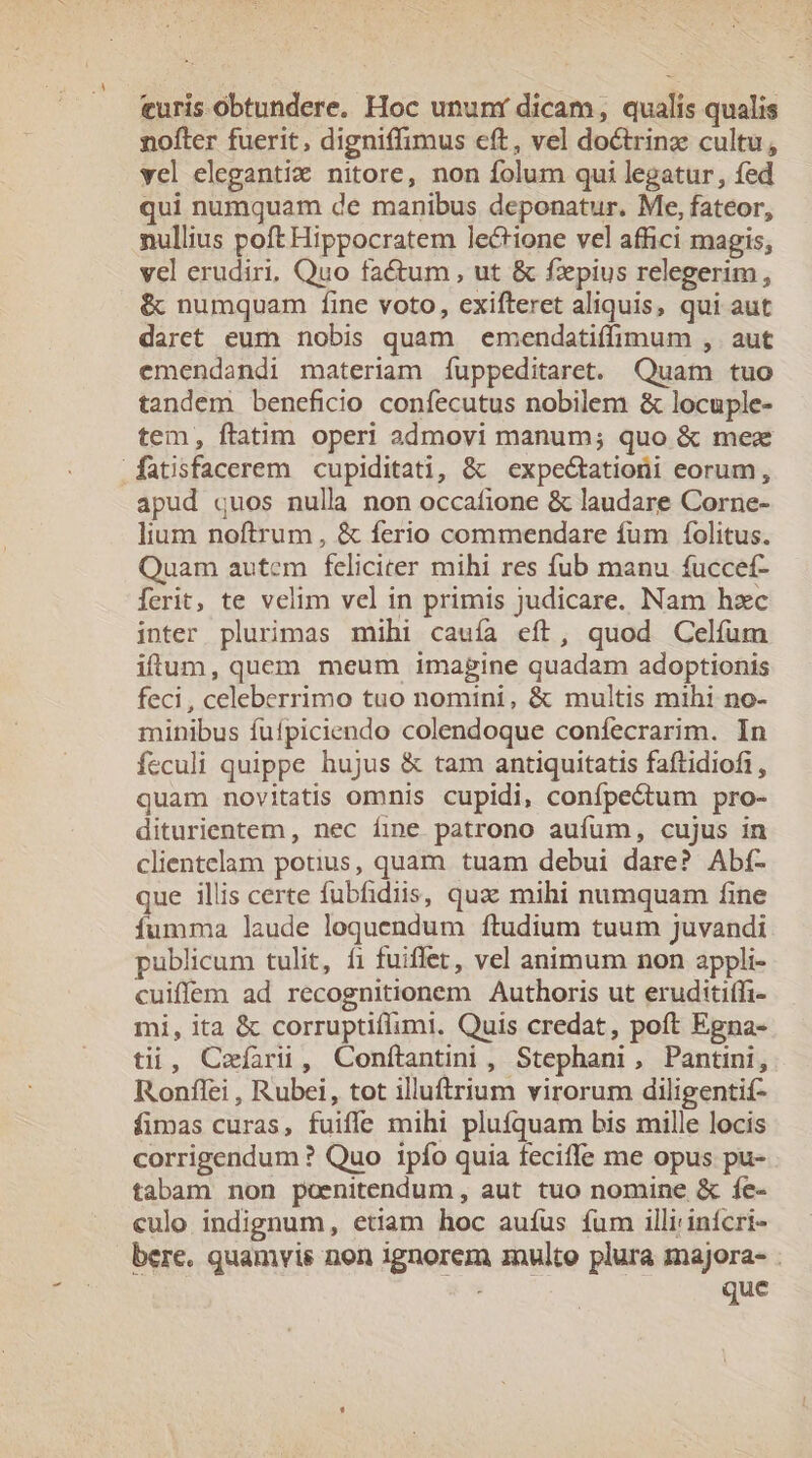 turis obtundere. Hoc ununt dicam, qualis qualis nofter fuerit, digniffimus eft, vel doctrinz cultu, yel elegantiz nitore, non folum qui legatur, fed qui numquam de manibus deponatur. Me, fateor, nullius poft Hippocratem lectione vel affici magis, vel erudiri, Quo factum, ut &amp; fzpius relegerim , &amp; numquam fine voto, exifteret aliquis, qui aut daret eum nobis quam emendatiffimum , aut emendandi materiam íuppeditaret. Quam tuo tandem beneficio confecutus nobilem &amp; locuple- tem, ftatim operi admovi manum; quo &amp; mex apud quos nulla non occafione &amp; laudare Corne- lium noftrum, &amp; ferio commendare fum folitus. Quam autcm feliciter mihi res fub manu fuccef- ferit, te velim vel in primis judicare. Nam hzc inter plurimas mihi cauía eft, quod Celíum iffum, quem meum imagine quadam adoptionis feci, celeberrimo tuo nomini, &amp; multis mihi no- minibus fuífpiciendo colendoque confecrarim. In feculi quippe hujus &amp; tam antiquitatis faftidiofi , quam novitatis omnis cupidi, confpectum pro- diturientem , nec fine patrono aufum, cujus in clientelam potius, quam tuam debui dare? Abí- que illis certe fubfidiis, quz mihi numquam fine Ííumma laude loquendum ftudium tuum Juvandi publicum tulit, f1 fuiffet, vel animum non appli- cuiffem ad recognitionem Authoris ut eruditiffi- mi, ita &amp; corruptiíflumi. Quis credat, poft Egna- tii, Cefari, Conftantini , Stephani, Pantini, Ronffei , Rubei, tot illuftrium virorum diligentif- fimas curas, fuiffe mihi pluíquam bis mille locis corrigendum? Quo ipfo quia feciffe me opus pu- tabam non poenitendum , aut tuo nomine &amp; fc- culo indignum, etiam hoc auíus fum illi inícri- bere. quamvis non ignorem znulto plura majora- . que