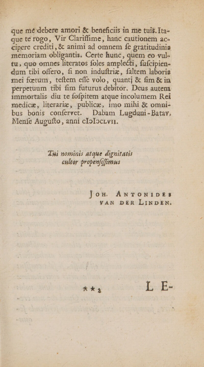 que te rogo, Vir Clariffime, hanc cautionem ac- cipere crediti, &amp; animi ad omnem fe gratitudinis memoriam obligaritis; Certe hunc, quem eo vul- tu, quo omnes literatos foles amplecti, fufcipien- dum tibi offero, fi non induftriz, faltem laboris mei foetum, teftem effe volo, quantj &amp; fim &amp; in perpetuum tibi fim futurus debitor. Deus autem immortalis diu te fofpitem atque incolumem Rei medicze, literarie, publice, imo mihi &amp; omni- bus bonis confervet. | Dabam Lugduni-Batav. Meníe Augufto, anni cIoIocrvi. dpi nominis atque dignitatis cultor propenfifimus ]Joum ANwToONiDEs VAN DER LiNDEN. * a | | L E-