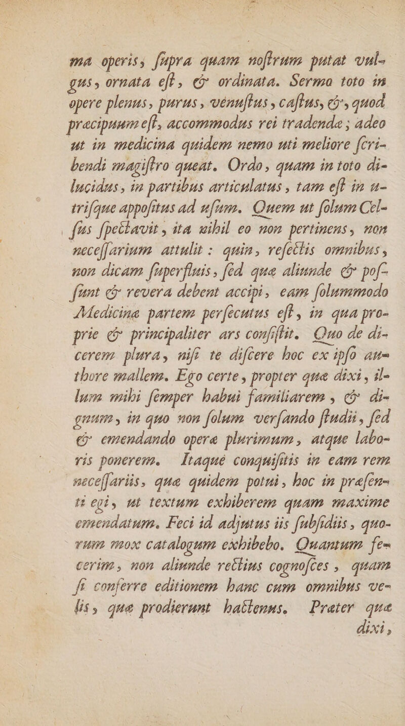 ma operis, fupra quam. nofirum putat vul- gus, ornata eft , Qj ordinata. Sermo toto in opere pleaus, purus , vénuflus cafus, có quod pracipuum efl, accommodus vei tradenda ; adeo ut in medicina quidem uemo uti meliore fcri- bendi magiflro queat. Ordo, quam in toto di- lucidus, ia partibus arvticulatus , tam ef in u- irifque appo[itus ad w[um.. Quem ut folum Cel- | féts fpetbavit , ita. ibil eo nom pertinens, mon nece[Jarium. attulit : quin, vefetlis omnibus, non dicam fapevflis , fed qua alinude c pof- fiant. cb revera debent accipi, eam [olummodo AMedicina partem pev[écutus eff , im qua pro- prie c principaliter ars confiflit. Quo de di- cerem. plura, nifr te difcere hoc ex ipfo au- tbore mallem. Ego certe, propter qua dixi , il- lug mibi femper. habui familiarem , c di- gnum, in quo von folum ver[ando fIndii , fed eb emendando opera plurimum , atque labo- vis ponerem. — Itaqué conquifitis qm eam vem necefariis, qua quidem. potui , boc in pra[eu- tiep, ut textum. exhiberem quam maxime emecndatum. Feci id adjutus iis fabfidus, quo- vum rox catalogum exbibebo. Quantum fe- cerim , non aliunde vetlius cognofces ,, quam ff conferre. editionem. banc cum. omnibus ve- lis, que prodierunt batlenus. — Prater que | | dixi ,