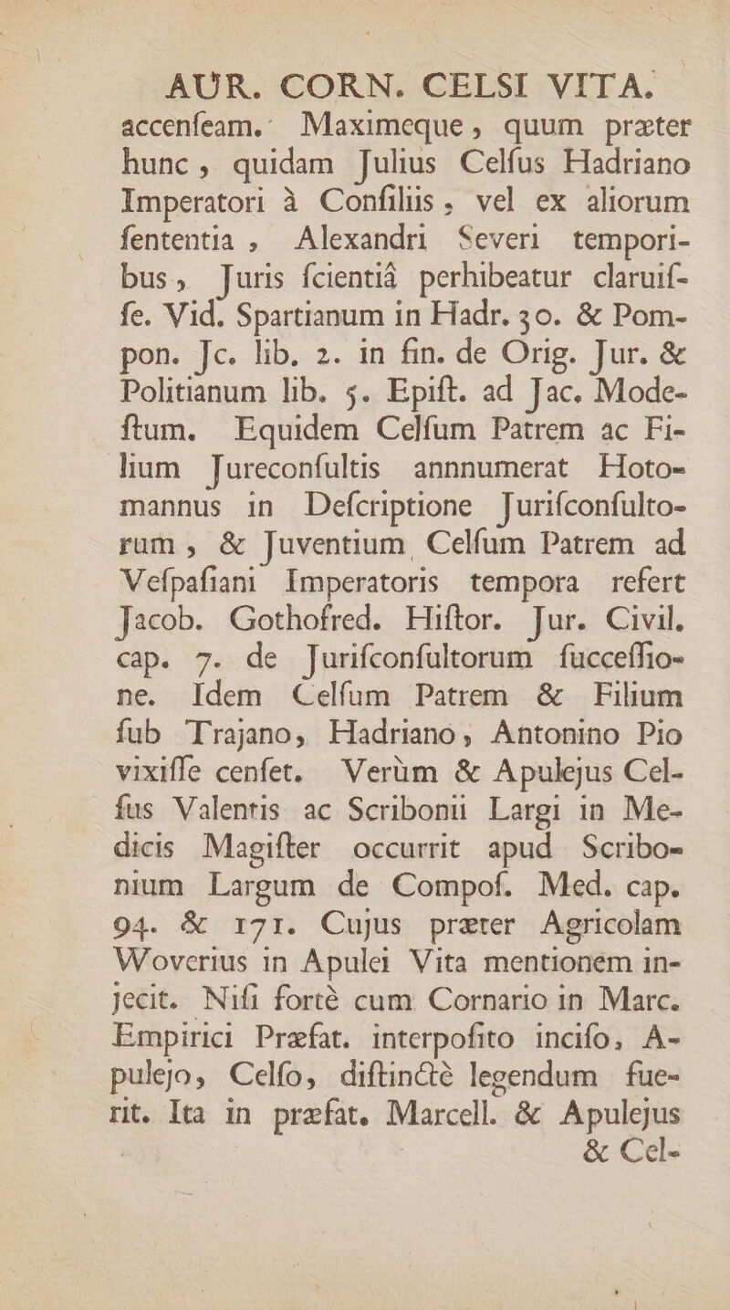 accenfeam.: Maximeque, quum prater hunc, quidam Julius Celfus Hadriano Imperatori à Confilus. vel ex aliorum fententia , Alexandri Severi tempori- bus, Juris fÍcientiá. perhibeatur claruif- fe. Vid. Spartianum in Hadr. 30. &amp; Pom- pon. Jc. lib. 2. in fin. de Orig. Jur. &amp; Politianum lib. 5. Epift. ad Jac. Mode- ftum. Equidem Celfum Patrem ac Fi- lium Jureconfultis annnumerat Hoto- mannus in Defcriptione Jurifconfulto- rum , &amp; Juventium, Celfum Patrem ad Vefpafian Imperatoris tempora refert Jacob. Gothofred. Hiftor. Jur. Civil. cap. 7. de Jurifconfultorum | fucceífio- ne. Idem Celfum Patrem &amp; Filium fub Trajano, Hadriano, Antonino Pio vixiffe cenfet, Verüm &amp; Apulejus Cel- fus Valentis. ac Scribonu Largi in. Me- dicis Magifter occurrit apud Scribo- nium Largum de Compof. Med. cap. 94. &amp; r71. Cujus praeter Agricolam Woverius in Apulei Vita mentionem in- Jecit.. Nifi forté cum. Cornario in Marc. Empirici Praefat. interpofito. incifo, A- pulejo, Celfo, diftin&amp;té legendum |. fue- rt. Ita in prefat. Marcell. &amp; Apulejus ! &amp; Ccl-