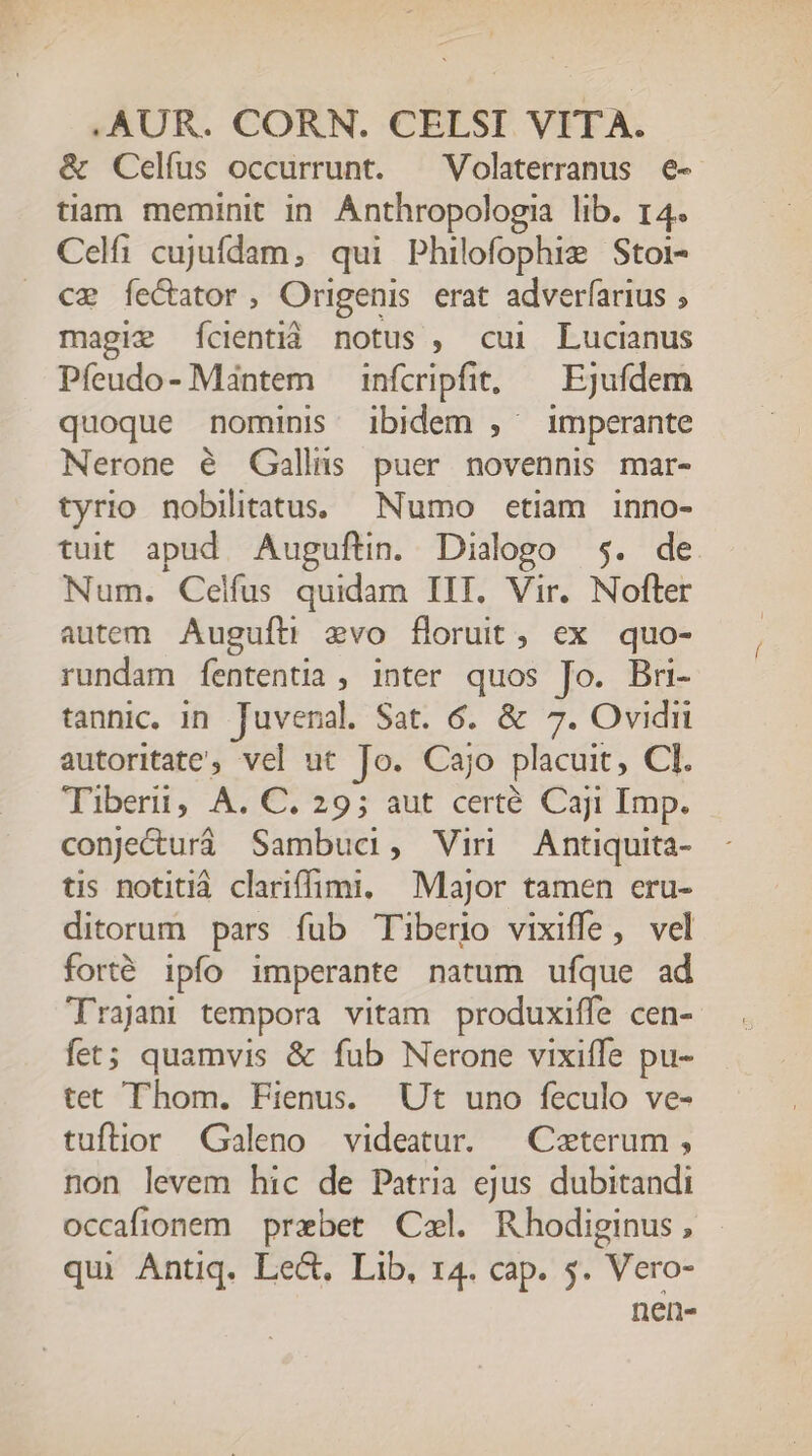 &amp; Celfus occurrunt. ^ Volaterranus e- tiam meminit in. Anthropologia lib. 14. Celfi cujufdam, qui Philofophie Stoi- ce fecator, Origenis erat adverfarius ; magie ícientiá notus , cui Lucianus Pfeudo- Mántem — infcripfit, — Ejufdem quoque nominis ibidem , imperante Nerone é QGallns puer novennis mar- tyrio nobilitatus, Numo etiam inno- tuit apud. Auguftin. Dialogo 5. de Num. Celfus quidam IIT. Vir. Nofter autem Augufti evo floruit, ex quo- rundam fententia , inter quos Jo. Bri- tanhic. in Juvenal. Sat. 6. &amp; 7. Ovidii autoritate, vel ut Jo. Cajo placuit, CI. Tibet, A706; 9; aut certé Cur Imp. conje&amp;urá Sambuc, Vin Antiquita- tis notitiá clariffimi, Major tamen eru- ditorum pars fub Tiberio vixiffe, vel forté ipfo imperante natum ufque ad Trajan tempora vitam produxiffe cen- fet; quamvis &amp; fub Nerone vixiffe pu- tet Thom. Fienus. Ut uno feculo ve- tuftior Galeno videatur. — Ceterum , non levem hic de Patria ejus dubitandi occafionem prebet Cel. Rhodiginus, qui Antiq. Lect. Lib, 14. cap. 5. Vero- nen-