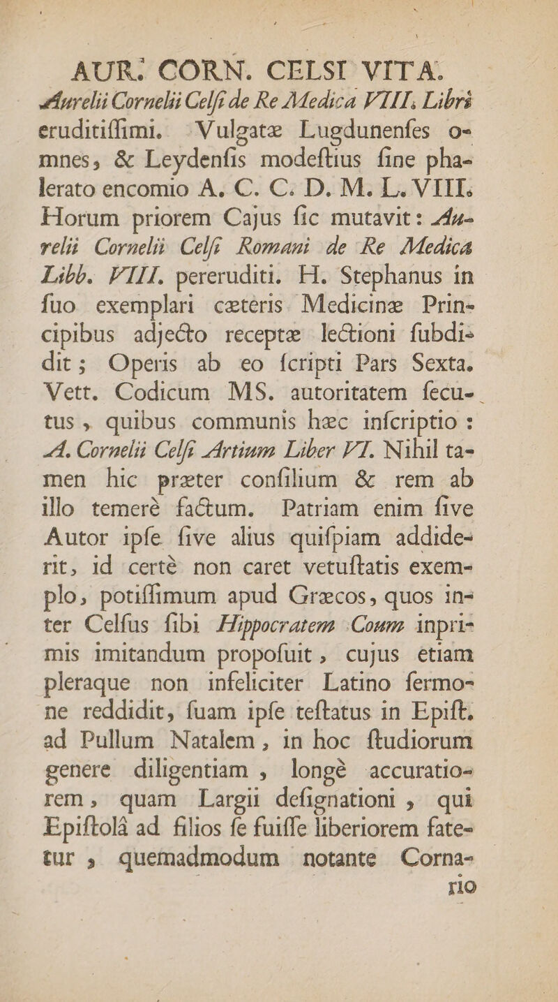 eurelii Cornelii Celfi de Re Medica VIII, Libri eruditiffini. Vulgate Lugdunenfes o- mnes, &amp; Leydenfis modeftius. fine pha- lerato encomio A. C. C. D. M. L. VIII. Horum priorem Cajus fic mutavit : Z4z- veli Cornelii. Celi. Romani de Re. Medica Libb. FILI pereruditi. FH. Stephanus in fuo exemplar ceteris; Medicine Prin- cipibus adje&amp;o recepte lectioni fubdi- dit; Operis ab eo fcripti Pars Sexta. Vett. Codicum MS. autoritatem. fecu- tus , quibus communis hec infcriptio : A. Cornelii Celfi Artium. Liber F1. Nihil ta- men hic prater confilum &amp; rem ab illo temeré fa&amp;um. Patriam enim five Autor ipfe five alius quifpiam addide- rit, Id certé. non caret vetuftatis exem- plo, potiffimum apud Grzcos, quos in- ter Celfus fibi Hippocratem .Coum. inpri- mis imitandum propofuit, cujus etiam pleraque non infeliciter. Latino. fermo- ne reddidit, fuam ipfe teftatus in Epift. ad Pullum Natalem , 1n hoc ftudiorum genere diligentiam , longé accuratio- rem, quam Largii defignationi ;. qui Epiftolá ad. filios fe fuiffe libertorem fate- tur ; quemadmodum notante Corna- rio