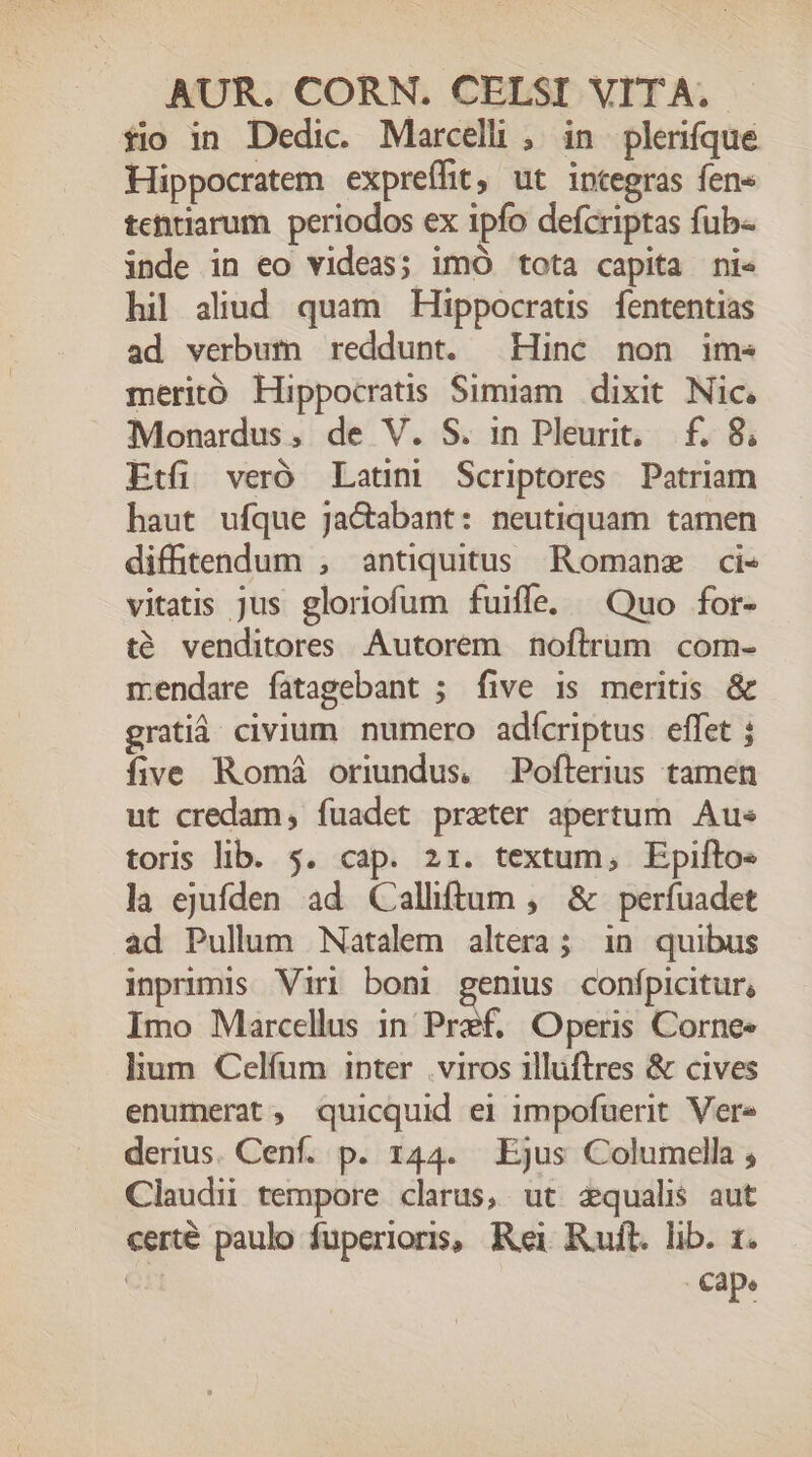 fio in Dedic. Marcelli , in plerifque Hippocratem expreífit, ut integras fen« tentiarum periodos ex ipfo defcriptas fub- inde in eo videas; imO tota capita ni« hil aliud quam Hippocratis fententias ad verbum reddunt. Hinc non ims meritó Hippocratis Simiam. dixit. Nic, Monardus, de V. S. in Pleurit, f. 8; Etfi veró Latini Scriptores Patriam haut ufque Ja&amp;abant: neutiquam tamen diftendum , antiquitus Romane ci« vitatis jus gloriofum fuiffe. Quo for- té venditores .Autorem noftrum com- mendare fatagebant ; five is meritis &amp; gratià. civium. numero adícriptus effet j five Romá oriundus, Pofterius tamen ut credam, fuadet preter apertum. Aus toris lib. 5. cap. 21. textum, Epifto« la ejufden ad Calliftum , &amp; perfuadet ad Pullum Natalem altera; in quibus inprimis Viri boni genius confpicitur, Imo Marcellus 1n Pref. Operis Corne- lum Celíum inter .viros illuftres &amp; cives enumerat ; quicquid ei impofuerit Vere derius. Cenf. p. 144. Ejus Columella ; Claudi tempore clarus, ut zqualis aut certé paulo fuperioris, Rei Rult. lib. 1. | np