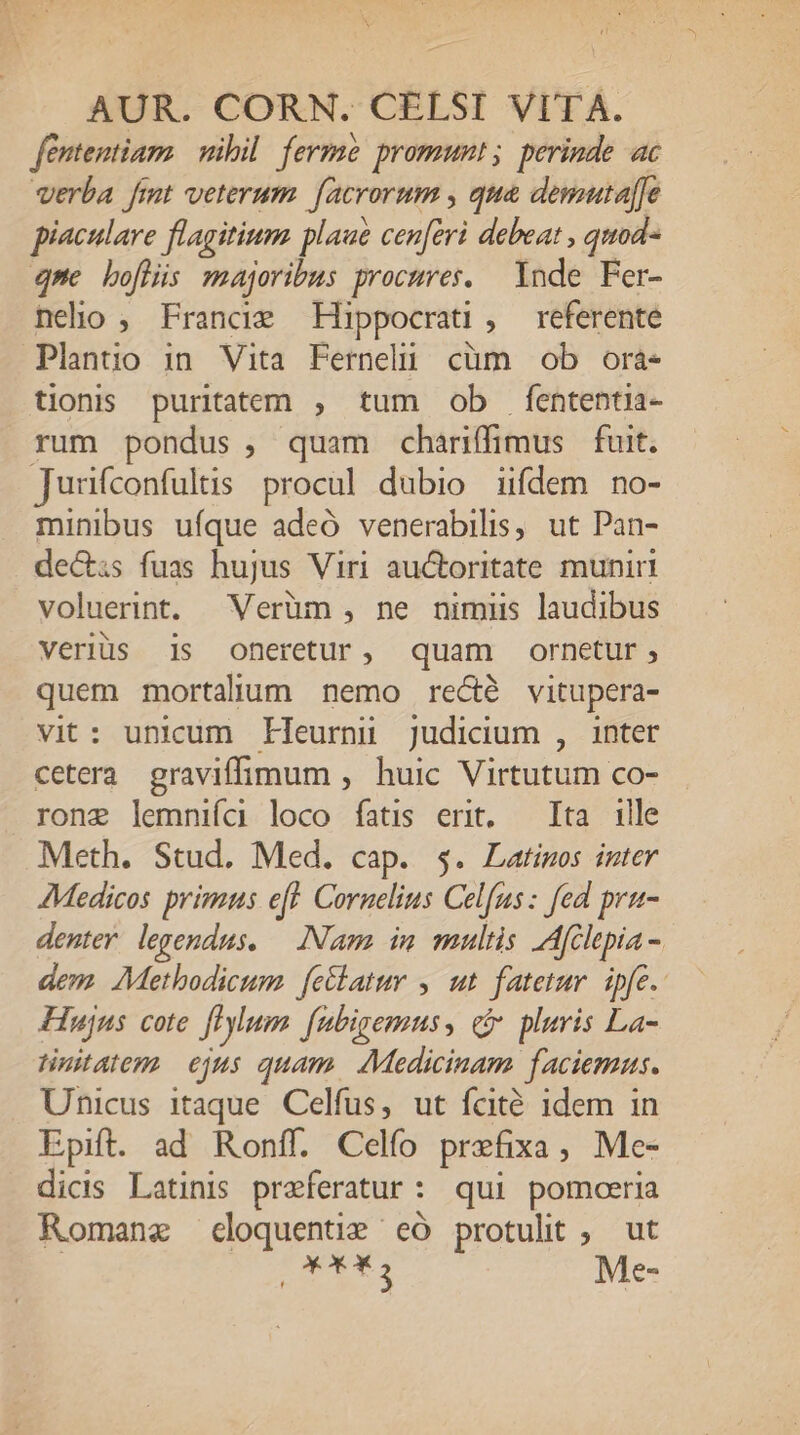 fententiam nibil. ferme promumt ;. perinde ac verba fimt veterum. facrorum , qua demutaffe piaculare flagitium plaue cen[eri debeat , quod- qne boflis majoribus procures. Ynde Fer- neho , France Hippocrai , referente Plantio in Vita Fernelü cüm ob ora- tionis puritatem , tum ob fententia- rum pondus , quam chariffimus fuit. Junfconfults procul dubio iifdem no- minibus uíque adeó venerabilis, ut Pan- de&amp;is fuas hujus Viri auctoritate munir voluerint. Verüm , ne nimiis laudibus veriüs 1s Ooneretur, quam ornetur, quem mortalium nemo recé vitupera- vit: unicum Eleurni judicium , inter cetera graviffimum , huic Virtutum co- rong lemniía loco fatis ert. — Ita ille Meth. Stud. Med. cap. $. Latinos inter Medicos primus eft. Cornelius Celfus: fed pru- denter. legendus. — Nam in multis Afclepia - dem. AMethodicum. feclatur , ut fatetur. ipfe. Hujus cote fHylum fubigemus, c pluris La- tinitatem. ejus quam. Medicinam faciemus. Unicus itaque. Celfus, ut fcité idem in Epift. ad Ronff. Celfo prefixa, Me- dicis Latinis preferatur: qui pomoeria Romanz cloquentie có protulit, ut : vc 3 Me-