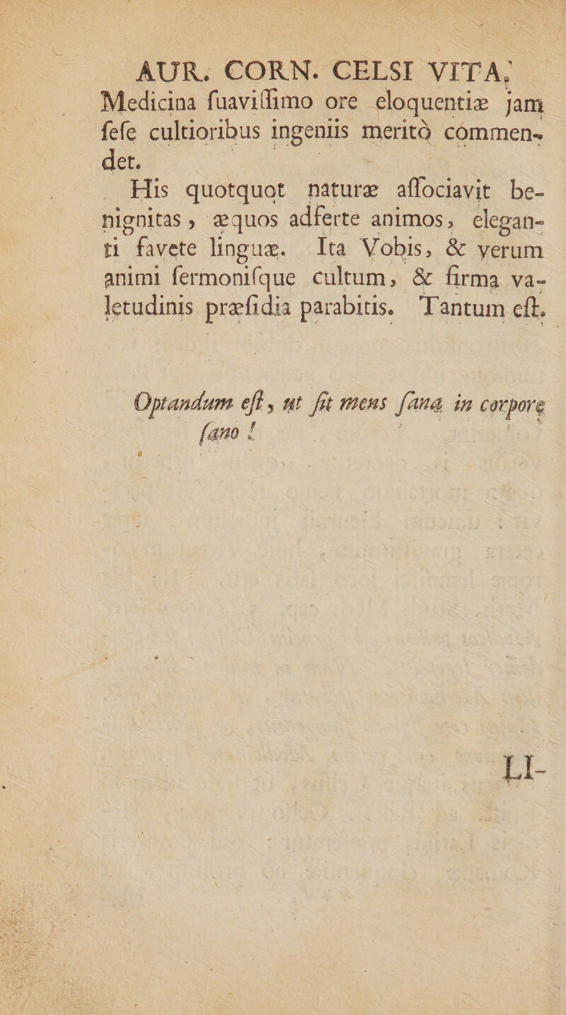 Medicina fuavillimo ore eloquentize jam fefe cultioribus i ingeniis meritó commen- det. His quotquot nature foem be- nignitas, zquos adferte animos, elegan- t favete lingue. lta Vobis, &amp; yerum animi fermoni(que cultum, &amp; firma va- letudinis prafidis parabitis. Tantum eft. Optandum sn ut fot mens fana in corpore [ano !