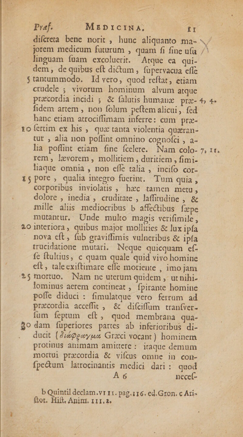 peek. MrzbricINA, [61 difcreta bene norit , hunc aliquanto ma- «^ jorem medicam futurum , quam fi fine ufa /' linguam íüam excoluerit. Atque ca qui- dem, de quibus eft dictum , füpervacua effe $tantummodo. Id vero, quod reftat, etiam crudele ; vivorum. hominum alvum atque pracordia incidi ; &amp; falutis humanz prz- 4, 4. fidem artem , non folum peftem alicui, fed hanc etiam atrociffimam inferre: cum. prz- roícrim ex his , qua tanta violentia quran- tur , alia non poffint omnino cognofci , a- lia pofünt etiam fine fcelere. Nam colo- 7, 1«. rem , levorem , mollitiem , duritiem , fimi- liaque omnia , non effe talia ,. incifo cor- 1$ pore, qualia integro fuerint, Tum quia, corporibus inviolaus , hzc tamen metu, | dolore , inedia , cruditate , laffitudine , &amp; | mile alis mediocribus b affe&amp;tibus fxpe mütantur. Unde multo magis verifimile , 201nteriora, quibus major mollities &amp; lux ipfa nova eft, fub gravitfimis vulneribus &amp; ipfa | trucidatione mutari. Neque quicquam ef- | fe ftultius, c quam quale quid vivo homine eft, talecxiftimare effe moriente , imo jam $$ mortuo. Nam ne uterum quidem ,- ut nihi- | lominus aerem contineat , fpirante homine | pofle diduci : fimulatque vero ferrum ad praecordia acceffit , &amp; difciffum tranfver- fum fepum eft, quod membrana qua- $9 dam fuüperiores partes ab inferioribus di- ducit (9 éggeyma Graci vocant) hominem protnus animam amittere: iraque demum mortui precordia &amp; vifcus omne in con- fpe&amp;um latrocinantis medici dari: quod À 6 necef- b Quintil declam.vr 11. pag.116. ed. Gron. c Ari« ftot. Hift. Anim. 111.2.