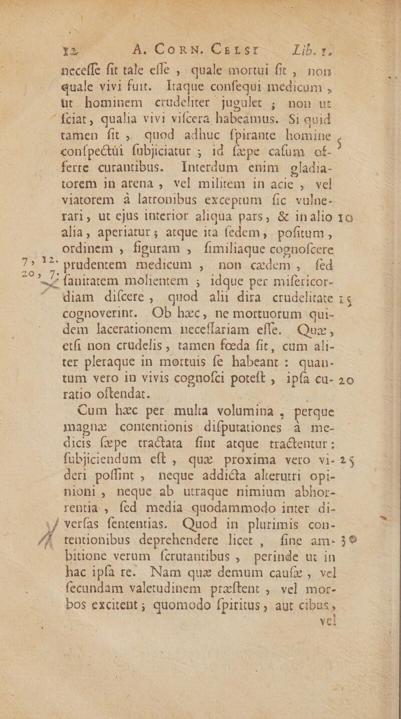 neceffe fit tale effe ,/ quale mortui fit ,, non quale vivi fuit... Itaque confequi medicum , üt hominem crudeliter jugalet ; non ut fciat, qualia vivi vifcera habeamus. $i quid tamen fit ;,. quod. adhuc fpirante. homine conípectüi fubjiciatur ; id íxpe cafüm of- ferre curantibus. Interdum enim gladia- torem jn arena , vel militem in acie , — vel viatorem à latronibus exceptum fic. vulpe- rari, ut ejus interior aliqua pars, &amp; inalio alia, aperiatur; atque ita fedem, pofitum , ordinem , figuram , fimiliaque cognofcere  diam diícere, quod aln dira crudelitate cognoverint. Ob hzc, ne mortuorum qui- dem lacerationem neceflariam effe. Quz, etfi non crudelis, tamen foeda fit, cum ali- ter pleraque in mortuis fe. habeant :. quan- tum vero in vivis cognofci poteft , ipía cu- ratio oftendat. E Cum hzc per mulia volumina , perque magna contenüonis. difputationes à me- dicis fepe tractata fint atque tra&amp;tentur: fubjiciendum eft , qux proxima vero vi- deri poffint ; neque addicta alerutri opi- nion], neque ab utraque nimium abhor- rentia , fed media quodammodo inter. di- verfas fententias. Quod in plurimis con- tentionibus deprehendere licet , — fine. am- bitione verum (crutautibus , perinde u: in hac ipfa re. Nam qux demum cauíx ,. vel fecundam valetudinem przítent , ve] mor- bos excitent ; quomodo fpiritus, aut ciens, vel rr] d 20 e] [or]