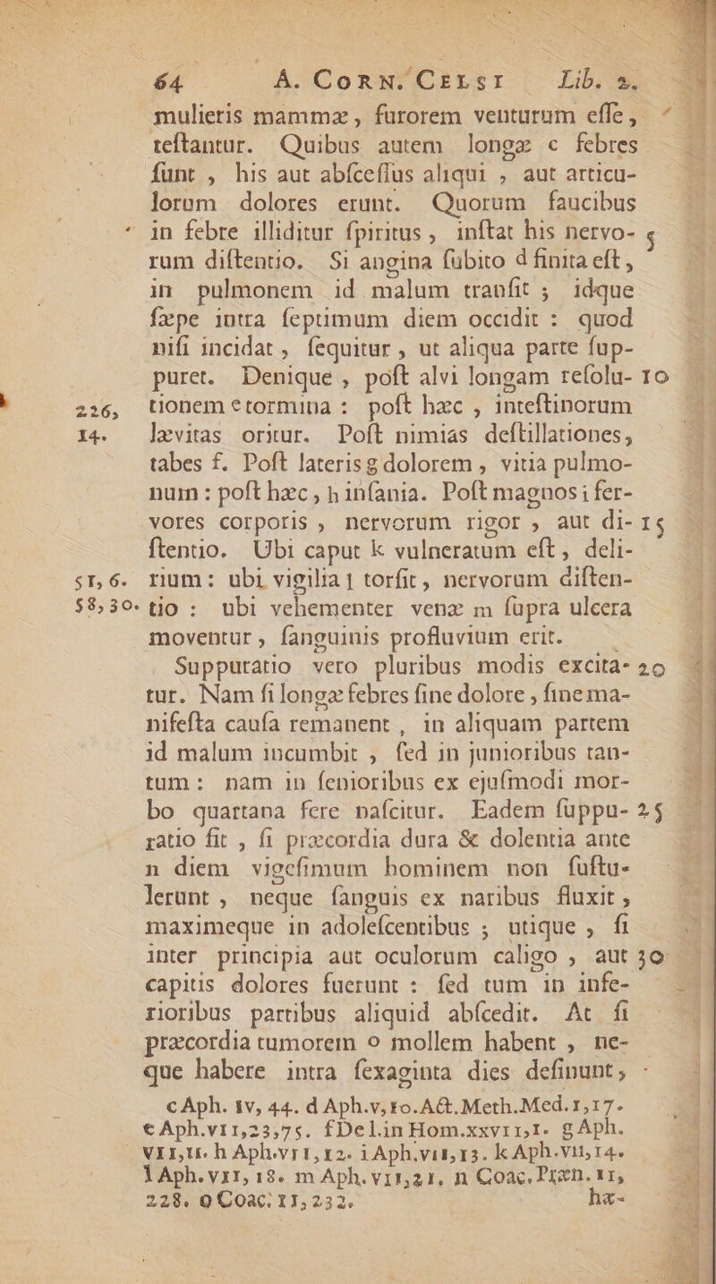 LAE SS ANN: E eee s AIME M M d 226, I4. ST; 6. $8; 30. $4 E CoRN. Czrsr qub. teftantur. Quibus autem longe c febres Íunt , his aut abícefíus aliqui , aut articu- lorum dolores erunt. Quorum faucibus rum diftentio. Si angina (übito d finita eft, in pulmonem id malum tranfit ;. idque fxpe intra fepumum diem occidit : quod nifi incidat , fequitur , ut aliqua parte fup- puret. Denique , poft alvi longam refolu- tionem €tormina :. poft hzc , inteftinorum levitas orxur. Poft nimias deftillationes, tabes f. Poft laterisg dolorem , vitia pulmo- num : poft hzc , h infania. Poft magnos i fer- vores corporis , nervorum rigor , aut di- ftentio. Ubi caput k vulneratum eft, deli- rium: ubi vigilia] torfit, nervorum diften- tio : ubi vehementer venz m fupra ulcera moventur, fanguinis profluvium erit. —— Suppuratio vero pluribus modis excita- tur. Nam fi longa febres fine dolore , fine ma- nifefta caufa remanent , in aliquam partem id malum incumbit ,. fed in junioribus tan- tum: nam in fenioribus ex ejufmodi mor- ratio fit , fi prazcordia dura &amp; dolentia ante n diem vigefimum bominem non fuftu- lerünt , neque fanguis ex naribus fluxit , maximeque in adolefcentibus ; utique , fi inter principia aut oculorum caligo , aut capius dolores fuerunt : fed tum in infe- riorbus partibus aliquid abícedit. At fi praecordia tumorem o mollem habent , ne- que habere intra fexaginta dies definunt; C Aph. iv, 44. d Aph.v, ro. AG. Meth. Med.r, 17. t Aph.v11,23,7;. fDelinHom.xxvrrr. gAph. YAph.v11, 18. m Aph. v11,21, n Coac. Przen. v1, 228. 9 Coac. 17,232. hz- LES ETE PR odori, , dcs i etie MEN Bu afe tae D t ctl