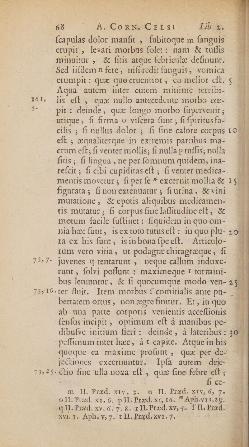 $. : OS i : i Fw. | lis 68 UO DA.CORNUCEELSsi1 Lib. 2. fcapulas dolor manfit , fubitoque m (anguis erupit ; levari morbus folet : nam &amp; tuffis minuitur , &amp; fitis atque febriculz definunt. erumpit: quz quecruendor, co melior eft. Aqua autem inter cutem minime terribi- lis eft , qux nullo antecedente morbo coe- pit : Bnde , quz longo morbo fupervenit ; utique, fi firma o vifcera (unt ; fi fpiritus fa- cilis ; fi nullus dolor ; fi fine did corpus eft ; xqualiterque in extremis partibus ma- crum eft; fi venter mollis; fi nulla p tuffis; nulla fius; fi lingua , he per fomnum quidem, ina- re(cit ; fi cibi cupiditas eft ; fi venter medica- mentis movetur ; fi per fe * excernit mollia &amp; figurata; finonextenuatur ; fiurina, &amp; vini mutatione, &amp; epotis aliquibus medicamen- tis mutatur; fi corpus fine laffitudine cft, &amp; motum facile füftinet : fiquidem in quo om- nia hzc fant, isex tototutuseft: in quo plu- 2 rà ex hus fünt , isinbonafpeeft. Articulo- rum vero vitia, ut podagra chiragreque, fi rant , folvi poffunt : maximeque r tormini- bus leniuntur, &amp; fi quocumque modo ven- bertatem ortus, non agre finitur. Et , in quo ab una parte corporis venientis acceffionis fenfus incipit; optimum eft à manibus pe- dibufve initium fieri: deinde , à lateribus: peffimum inter hzc, à t capite. Atque in his quoque ea maxime profunt , quz per de- je&amp;iones excernuntur. Tpía autem deje- fi cc- m Il Pred. xev, sc m .][. Praed. k1v,5, s; 0JI. Pred. x1, 6. pII. Przd. x1, 16.  Aph.vrs,29. q II. Przd. xv. 6. 7. 8. r IL. Przd. xv, 4. ÜILPrxd. XVI. I. Aph. y, 7. t IL Prxd. xv1. 7--